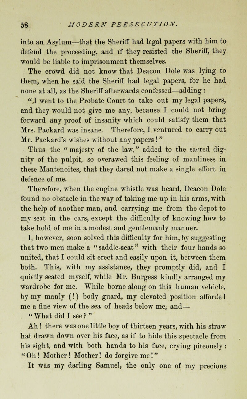into an Asylum—that the Sheriff had legal papers with him to defend the proceeding, and if they resisted the Sheriff, they would be liable to imprisonment themselves. The crowd did not know that Deacon Dole was lying to them, when he said the Sheriff had legal papers, for he had none at all, as the Sheriff afterwards confessed—adding : J went to the Probate Court to take out my legal papers, and they would not give me any, because I could not bring forward any proof of insanity which could satisfy them that Mrs. Packard was insane. Therefore, I ventured to carry out Mr. Packard's wishes without any papers!  Thus the majesty of the law, added to the sacred dig- nity of the pulpit, so overawed this feeling of manliness in these Mantenoites, that they dared not make a single effort in defence of me. Therefore, when the engine whistle was heard, Deacon Dole found no obstacle in the way of taking me up in his arms, with the help of another man, and carrying me from the depot to my seat in the cars, except the difficulty of knowing how to take hold of me in a modest and gentlemanly manner. I, however, soon solved this difficulty for him,by suggesting that two men make a  saddle-seat with their four hands so united, that I could sit erect and easily upon it, between them both. This, with my assistance, they promptly did, and I quietly seated myself, while Mr. Burgess kindly arranged my wardrobe for me. While borne along on this human vehicle, by my manly (!) body guard, my elevated position affordel me a fine view of the sea of heads below me, and—  What did I see ? Ah ! there was one little boy of thirteen years, with his straw hat drawn down over his face, as if to hide this spectacle from his sight, and with both hands to his face, crying piteously: Oh! Mother! Mother! do forgive me! It was my darling Samuel, the only one of my precious