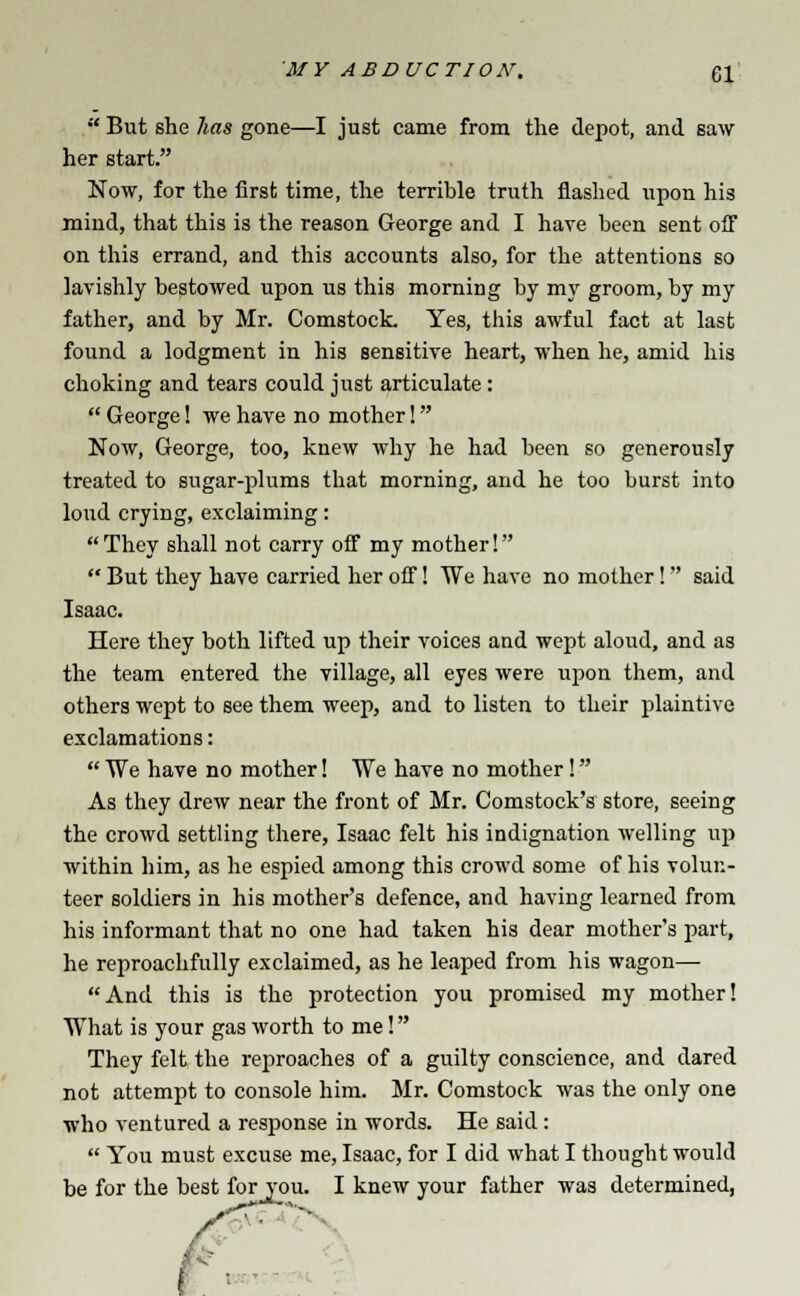  But she has gone—I just came from the depot, and saw her start. Now, for the first time, the terrible truth flashed upon his mind, that this is the reason George and I have been sent off on this errand, and this accounts also, for the attentions so lavishly bestowed upon us this morning by my groom, by my father, and by Mr. Comstock Yes, this awful fact at last found a lodgment in his sensitive heart, when he, amid his choking and tears could just articulate :  George! we have no mother! Now, George, too, knew why he had been so generously treated to sugar-plums that morning, and he too burst into loud crying, exclaiming:  They shall not carry off my mother!  But they have carried her off! We have no mother! said Isaac. Here they both lifted up their voices and wept aloud, and as the team entered the village, all eyes were upon them, and others wept to see them weep, and to listen to their plaintive exclamations:  We have no mother! We have no mother! As they drew near the front of Mr. Comstock's store, seeing the crowd settling there, Isaac felt his indignation welling up within him, as he espied among this crowd some of his volun- teer soldiers in his mother's defence, and having learned from his informant that no one had taken his dear mother's part, he reproachfully exclaimed, as he leaped from his wagon—■ And this is the protection you promised my mother! What is your gas worth to me! They felt the reproaches of a guilty conscience, and dared not attempt to console him. Mr. Comstock was the only one who ventured a response in words. He said :  You must excuse me, Isaac, for I did what I thought would be for the best for_you. I knew your father was determined,