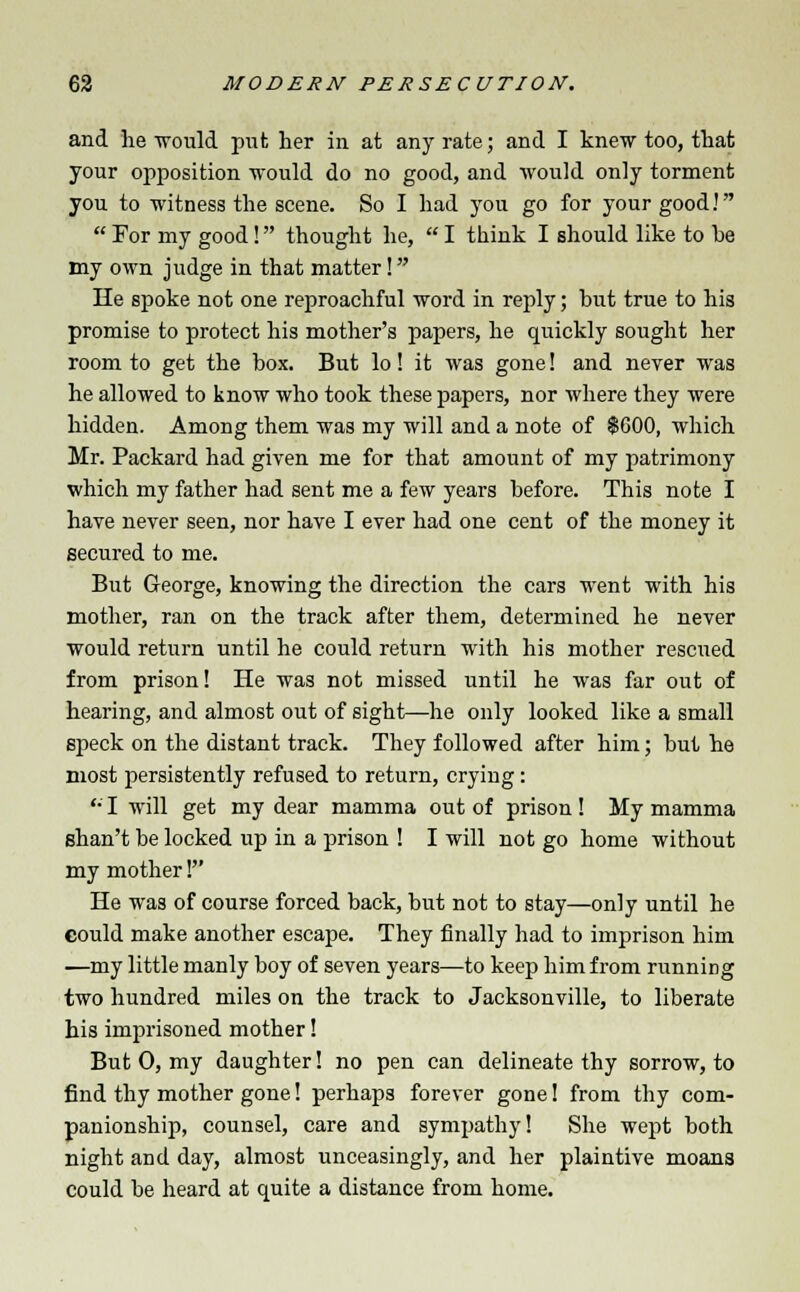 and he would put her in at any rate; and I knew too, that your opposition would do no good, and would only torment you to witness the scene. So I had you go for your good!  For my good! thought he,  I think I should like to be my own judge in that matter! He spoke not one reproachful word in reply; but true to his promise to protect his mother's papers, he quickly sought her room to get the box. But lo! it was gone! and never was he allowed to know who took these papers, nor where they were hidden. Among them was my will and a note of $600, which Mr. Packard had given me for that amount of my patrimony which my father had sent me a few years before. This note I have never seen, nor have I ever had one cent of the money it secured to me. But George, knowing the direction the cars went with his mother, ran on the track after them, determined he never would return until he could return with his mother rescued from prison! He was not missed until he was far out of hearing, and almost out of sight—he only looked like a small speck on the distant track. They followed after him; but he most persistently refused to return, crying : '• I will get my dear mamma out of prison! My mamma shan't be locked up in a prison ! I will not go home without my mother! He was of course forced back, but not to stay—only until he eould make another escape. They finally had to imprison him —my little manly boy of seven years—to keep him from running two hundred miles on the track to Jacksonville, to liberate his imprisoned mother! But 0, my daughter! no pen can delineate thy sorrow, to find thy mother gone! perhaps forever gone! from thy com- panionship, counsel, care and sympathy! She wept both night and day, almost unceasingly, and her plaintive moans could be heard at quite a distance from home.