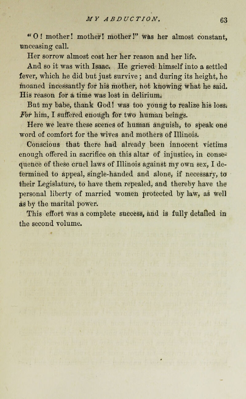  0 ! mother! mother! mother! was her almost constant, unceasing call. Her sorrow almost cost her her reason and her life. And so it was with Isaac. He grieved himself into a settled fever, which he did but just survive; and during its height, he moaned incessantly for his mother, not knowing what he said. His reason for a time was lost in delirium. But my babe, thank God! was too young to realize his loss; For him, I suffered enough for two human beings. Here we leave these scenes of human anguish, to speak one word of comfort for the wives and mothers of Illinois. Conscious that there had already been innocent victims enough offered in sacrifice on this altar of injustice, in conse- quence of these cruel laws of Illinois against my own sex, I de- termined to appeal, single-handed and alone, if necessary, to their Legislature, to have them repealed, and thereby have the personal liberty of married women protected by law, as well as by the marital power. This effort was a complete success, and is fully detailed in the second volume.