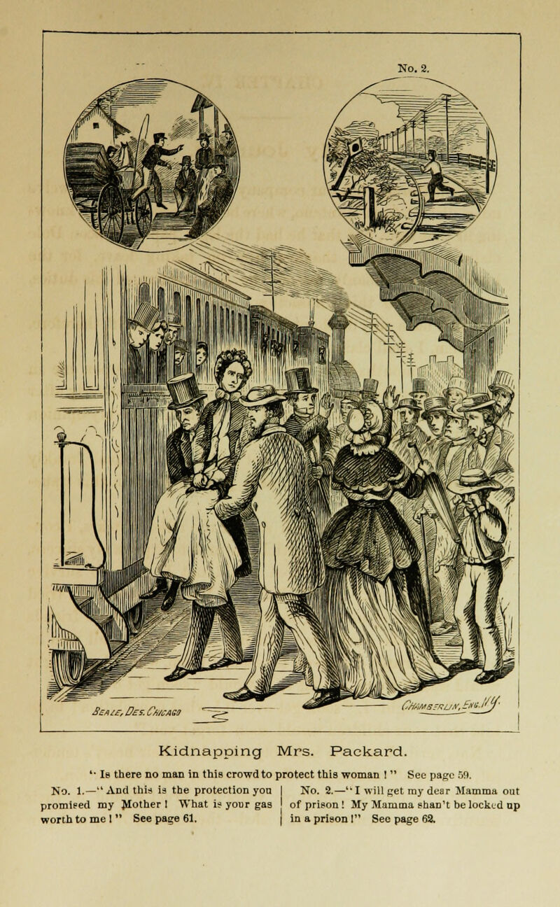 ££*/£■, Des. Cwago ~zz- Kidnapping Mrs. Packard. '■ Ib there no man in this crowd to protect this woman !  Sec page 59. No. 1.— And this ia the protection yon I No. 2.—u I will get my dear Mamma out promised my Mother 1 What is your gas of prison ! My Mamma shan't be locked up