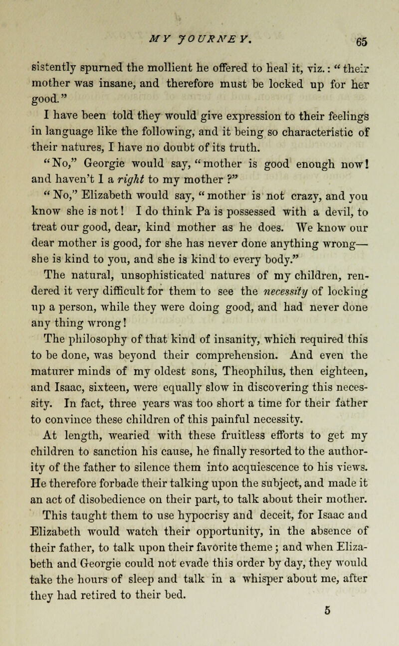 sistently spurned the mollient he offered to heal it, viz.:  their mother was insane, and therefore must be locked up for her good. I have been told they would give expression to their feelings in language like the following, and it being so characteristic of their natures, I have no doubt of its truth.  No, Georgie would say,  mother is good enough now! and haven't 1 a right to my mother ? No, Elizabeth would say, mother is not crazy, and you know she is not! I do think Pa is possessed with a devil, to treat our good, dear, kind mother as he does. We know our dear mother is good, for she has never done anything wrong— she is kind to you, and she is kind to every body. The natural, unsophisticated natures of my children, ren- dered it very difficult for them to see the necessity of locking up a person, while they were doing good, and had never done any thing wrong! The philosophy of that kind of insanity, which required this to be done, was beyond their comprehension. And even the maturer minds of my oldest sons, Theophilus, then eighteen, and Isaac, sixteen, were equally slow in discovering this neces- sity. In fact, three years was too short a time for their father to convince these children of this painful necessity. At length, wearied with these fruitless efforts to get my children to sanction his cause, he finally resorted to the author- ity of the father to silence them into acquiescence to his views. He therefore forbade their talking upon the subject, and made it an act of disobedience on their part, to talk about their mother. This taught them to use hypocrisy and deceit, for Isaac and Elizabeth would watch their opportunity, in the absence of their father, to talk upon their favorite theme; and when Eliza- beth and Georgie could not evade this order by day, they would take the hours of sleep and talk in a whisper about me, after they had retired to their bed. 5