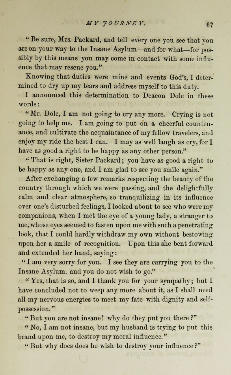  Be sure, Mrs. Packard, and tell every one you see that you are on your way to the Insane Asylum—and for what—for pos- sibly by this means you may come in contact with some influ- ence that may rescue you. Knowing that duties were mine and events God's, I deter- mined to dry up my tears and address myself to this duty. I announced this determination to Deacon Dole in these words:  Mr. Dole, I am not going to cry any more. Crying is not going to help me. I am going to put on a cheerful counten- ance, and cultivate the acquaintance of my fellow travelers, and enjoy my ride the best I can. I may as well laugh as cry, for I have as good a right to be happy as any other person.  That is right, Sister Packard; you have as good a right to be happy as any one, and I am glad to see you smile again. After exchanging a few remarks respecting the beauty of the country through which Ave were passing, and the delightfully calm and clear atmosphere, so tranquilizing in its influence over one's disturbed feelings, I looked about to see who were my companions, when I met the eye of a young lady, a stranger to me, whose eyes seemed to fasten upon me with such a penetrating look, that I could hardly withdraw my own without bestowing upon her a smile of recognition. Upon this she bent forward and extended her hand, saying:  I am very sorry for you. I see they are carrying you to the Insane Asylum, and you do not wish to go.  Yes, that is so, and I thank you for your sympathy; but I have concluded not to weep any more about it, as I shall need all my nervous energies to meet my fate with dignity and self- possession.  But you are not insane! why do they put you there ?  No, I am not insane, but my husband is trying to put this brand upon me, to destroy my moral influence.  But why does does he wish to destroy your influence ?