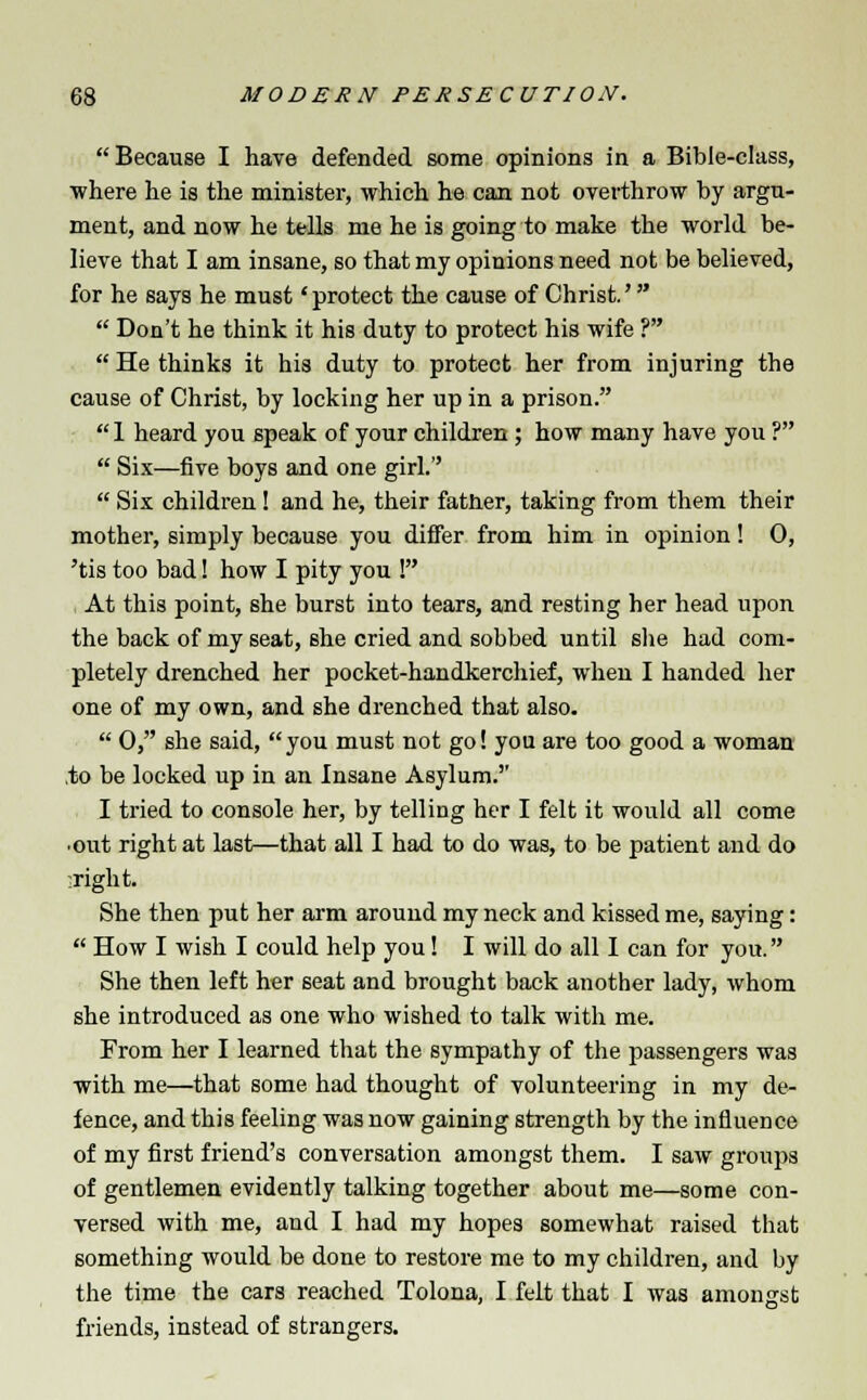  Because I have defended some opinions in a Bible-class, ■where he is the minister, which he can not overthrow by argu- ment, and now he tells me he is going to make the world be- lieve that I am insane, so that my opinions need not be believed, for he says he must 'protect the cause of Christ.'  Don't he think it his duty to protect his wife ?  He thinks it his duty to protect her from injuring the cause of Christ, by locking her up in a prison.  1 heard you speak of your children ; how many have you ?  Six—five boys and one girl.  Six children! and he, their father, taking from them their mother, simply because you differ from him in opinion! 0, 'tis too bad! how I pity you ! At this point, she burst into tears, and resting her head upon the back of my seat, she cried and sobbed until she had com- pletely drenched her pocket-handkerchief, when I handed her one of my own, and she drenched that also.  0, she said, you must not go! you are too good a woman to be locked up in an Insane Asylum. I tried to console her, by telling her I felt it would all come •out right at last—that all I had to do was, to be patient and do aright. She then put her arm around my neck and kissed me, saying:  How I wish I could help you! I will do all I can for you. She then left her seat and brought back another lady, whom she introduced as one who wished to talk with me. From her I learned that the sympathy of the passengers was with me—that some had thought of volunteering in my de- fence, and this feeling was now gaining strength by the influence of my first friend's conversation amongst them. I saw groups of gentlemen evidently talking together about me—some con- versed with me, and I had my hopes somewhat raised that something would be done to restore me to my children, and by the time the cars reached Tolona, I felt that I was amongst friends, instead of strangers.