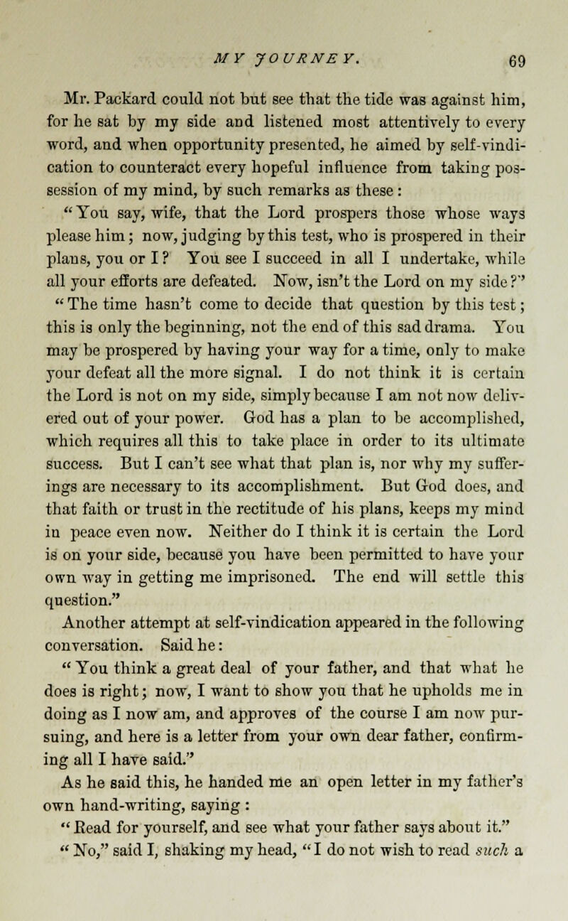 Mr. Packard could not but see that the tide was against him, for he sat by my side aDd listened most attentively to every word, and when opportunity presented, he aimed by self-vindi- cation to counteract every hopeful influence from taking pos- session of my mind, by such remarks as these:  You say, wife, that the Lord prospers those whose ways please him; now, judging by this test, who is prospered in their plans, you or I ? You see I succeed in all I undertake, while all your efforts are defeated. Now, isn't the Lord on my side ?''  The time hasn't come to decide that question by this test; this is only the beginning, not the end of this sad drama. You may be prospered by having your way for a time, only to make your defeat all the more signal. I do not think it is certain the Lord is not on my side, simply because I am not now deliv- ered out of your power. God has a plan to be accomplished, which requires all this to take place in order to its ultimate success. But I can't see what that plan is, nor why my suffer- ings are necessary to its accomplishment. But Grod does, and that faith or trust in the rectitude of his plans, keeps my mind in peace even now. Neither do I think it is certain the Lord is on your side, because you have been permitted to have your own way in getting me imprisoned. The end will settle this question. Another attempt at self-vindication appeared in the following conversation. Said he:  You think a great deal of your father, and that what he does is right; now, I want to show you that he upholds me in doing as I now am, and approves of the course I am now pur- suing, and here is a letter from your own dear father, confirm- ing all I have said. As he said this, he handed me an open letter in my father's own hand-writing, saying :  Bead for yourself, and see what your father says about it.  No, said I, shaking my head, I do not wish to read such a