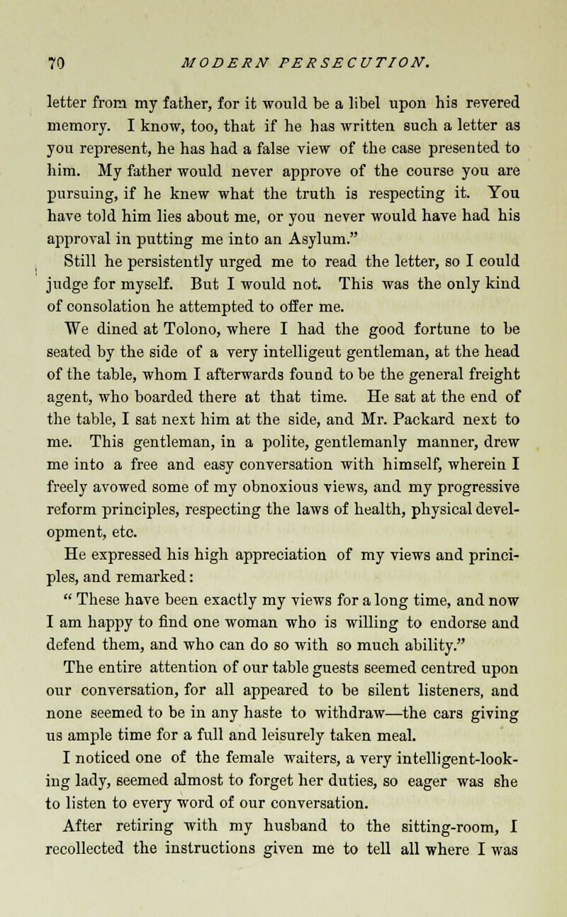 letter from my father, for it would be a libel upon his revered memory. I know, too, that if he has written such a letter as you represent, he has had a false view of the case presented to him. My father would never approve of the course you are pursuing, if he knew what the truth is respecting it. You have told him lies about me, or you never would have had his approval in putting me into an Asylum. Still he persistently urged me to read the letter, so I could judge for myself. But I would not. This was the only kind of consolation he attempted to offer me. We dined at Tolono, where I had the good fortune to be seated by the side of a very intelligeut gentleman, at the head of the table, whom I afterwards found to be the general freight agent, who boarded there at that time. He sat at the end of the table, I sat next him at the side, and Mr. Packard next to me. This gentleman, in a polite, gentlemanly manner, drew me into a free and easy conversation with himself, wherein I freely avowed some of my obnoxious views, and my progressive reform principles, respecting the laws of health, physical devel- opment, etc. He expressed his high appreciation of my views and princi- ples, and remarked:  These have been exactly my views for a long time, and now I am happy to find one woman who is willing to endorse and defend them, and who can do so with so much ability. The entire attention of our table guests seemed centred upon our conversation, for all appeared to be silent listeners, and none seemed to be in any haste to withdraw—the cars giving us ample time for a full and leisurely taken meal. I noticed one of the female waiters, a very intelligent-look- ing lady, seemed almost to forget her duties, so eager was she to listen to every word of our conversation. After retiring with my husband to the sitting-room, I recollected the instructions given me to tell all where I was