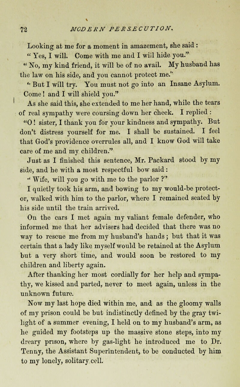 Looking at me for a moment in amazement, she said:  Yes, I will. Come with me and I will hide you.  No, my kind friend, it will be of no avail. My husband has the law on his side, and you cannot protect me. '■ But I will try. You must not go into an Insane Asylum. Come! and I will shield you. As she said this, she extended to me her hand, while the tears of real sympathy were coursing down her cheek. I replied : 0! sister, I thank you for your kindness and sympathy. But don't distress yourself for me. I shall be sustained. I feel that God's providence overrules all, and I know God will take care of me and my children. Just as I finished this sentence, Mr. Packard stood by my side, and he with a most respectful bow said: •' Wife, will you go with me to the parlor ? I quietly took his arm, and bowing to my would-be protect- or, walked with him to the parlor, where I remained seated by his side until the train arrived. On the cars I met again my valiant female defender, who informed me that her advisers had decided that there was no way to rescue me from my husband's hands; but that it was certain that a lady like myself would be retained at the Asylum but a very short time, and would soon be restored to my children and liberty again. After thanking her most cordially for her help and sympa- thy, we kissed and parted, never to meet again, unless in the unknown future. Now my last hope died within me, and as the gloomy walls of my prison could be but indistinctly defined by the gray twi- light of a summer evening, I held on to my husband's arm, as he guided my footsteps up the massive stone steps, into my dreary prison, where by gas-light he introduced me to Dr. Tenny, the Assistant Superintendent, to be conducted by him to my lonely, solitary cell.