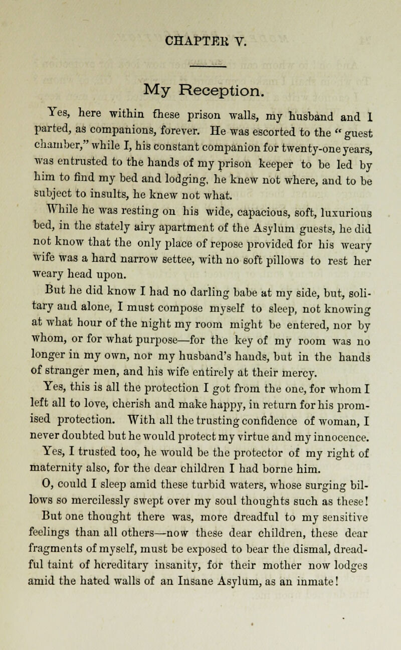 My Reception. Yes, here within these prison walls, my husband and 1 parted, as companions, forever. He was escorted to the  guest chamber, while I, his constant companion for twenty-one years, was entrusted to the hands of my prison keeper to be led by him to find my bed and lodging, he knew not where, and to be subject to insults, he knew not what. While he was resting on his wide, capacious, soft, luxurious bed, in the stately airy apartment of the Asylum guests, he did not know that the only place of repose provided for his weary wife was a hard narrow settee, with no soft pillows to rest her weary head upon. But he did know I had no darling babe at my side, but, soli- tary and alone, I must compose myself to sleep, not knowing at what hour of the night my room might be entered, nor by whom, or for what purpose—for the key of my room was no longer in my own, nor my husband's hands, but in the hands of stranger men, and his wife entirely at their mercy. Yes, this is all the protection I got from the one, for whom I left all to love, cherish and make happy, in return for his prom- ised protection. With all the trusting confidence of woman, I never doubted but he would protect my virtue and my innocence. Yes, I trusted too, he would be the protector of my right of maternity also, for the dear children I had borne him. 0, could I sleep amid these turbid waters, whose surging bil- lows so mercilessly swept over my soul thoughts such as these! But one thought there was, more dreadful to my sensitive feelings than all others—now these dear children, these dear fragments of myself, must be exposed to bear the dismal, dread- ful taint of hereditary insanity, for their mother now lodges amid the hated walls of an Insane Asylum, as an inmate!