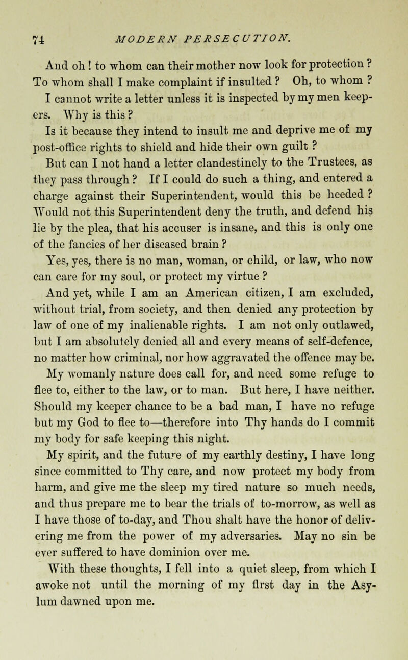 And oh! to whom can their mother now look for protection ? To whom shall I make complaint if insulted ? Oh, to whom ? I cannot write a letter unless it is inspected by my men keep- ers. Why is this ? Is it because they intend to insult me and deprive me of my post-office rights to shield and hide their own guilt ? But can I not hand a letter clandestinely to the Trustees, as they pass through ? If I could do such a thing, and entered a charge against their Superintendent, would this be heeded ? Would not this Superintendent deny the truth, and defend his lie by the plea, that his accuser is insane, and this is only one of the fancies of her diseased brain ? Yes, yes, there is no man, woman, or child, or law, who now can care for my soul, or protect my virtue ? And yet, while I am an American citizen, I am excluded, without trial, from society, and then denied any protection by law of one of my inalienable rights. I am not only outlawed, but I am absolutely denied all and every means of self-defence, no matter how criminal, nor how aggravated the offence may be. My womanly nature does call for, and need some refuge to flee to, either to the law, or to man. But here, I have neither. Should my keeper chance to be a bad man, I have no refuge but my God to flee to—therefore into Thy hands do I commit my body for safe keeping this night. My spirit, and the future of my earthly destiny, I have long since committed to Thy care, and now protect my body from harm, and give me the sleep my tired nature so much needs, and thus prepare me to bear the trials of to-morrow, as well as I have those of to-day, and Thou shalt have the honor of deliv- ering me from the power of my adversaries. May no sin be ever suffered to have dominion over me. With these thoughts, I fell into a quiet sleep, from which I awoke not until the morning of my first day in the Asy- lum dawned upon me.