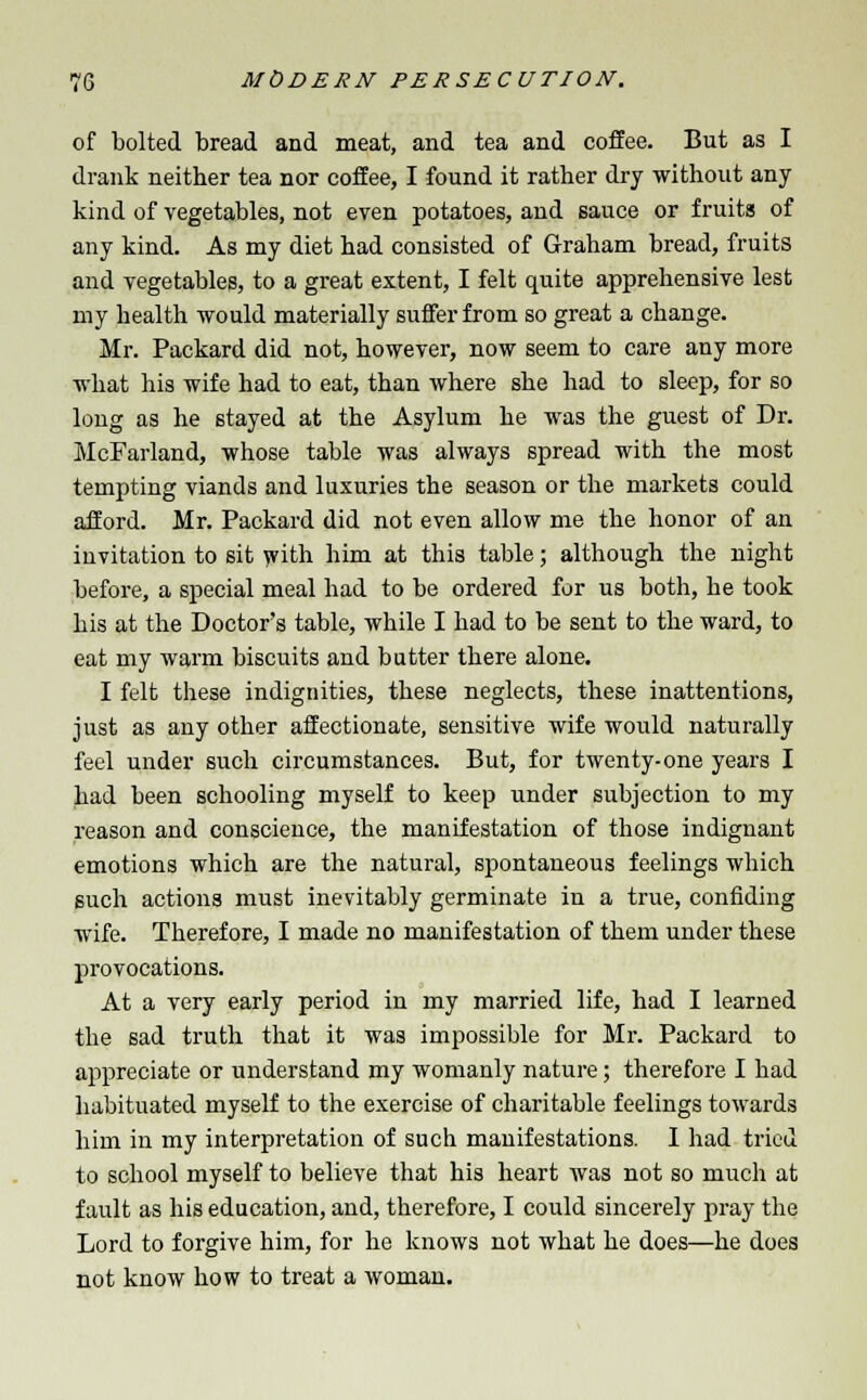 of bolted bread and meat, and tea and coffee. But as I drank neither tea nor coffee, I found it rather dry without any kind of vegetables, not even potatoes, and sauce or fruits of any kind. As my diet had consisted of Graham bread, fruits and vegetables, to a great extent, I felt quite apprehensive lest my health would materially suffer from so great a change. Mr. Packard did not, however, now seem to care any more what his wife had to eat, than where she had to sleep, for so long as he stayed at the Asylum he was the guest of Dr. McFarland, whose table was always spread with the most tempting viands and luxuries the season or the markets could afford. Mr. Packard did not even allow me the honor of an invitation to sit with him at this table; although the night before, a special meal had to be ordered for us both, he took his at the Doctor's table, while I had to be sent to the ward, to eat my warm biscuits and butter there alone. I felt these indignities, these neglects, these inattentions, just as any other affectionate, sensitive wife would naturally feel under such circumstances. But, for twenty-one years I had been schooling myself to keep under subjection to my reason and conscience, the manifestation of those indignant emotions which are the natural, spontaneous feelings which such actions must inevitably germinate in a true, confiding wife. Therefore, I made no manifestation of them under these provocations. At a very early period in my married life, had I learned the sad truth that it was impossible for Mr. Packard to appreciate or understand my womanly nature; therefore I had habituated myself to the exercise of charitable feelings towards him in my interpretation of such manifestations. I had tried to school myself to believe that his heart was not so much at fault as his education, and, therefore, I could sincerely pray the Lord to forgive him, for he knows not what he does—he does not know how to treat a woman.