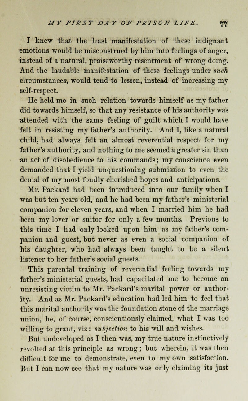 I knew that the least manifestation of these indignant emotions would be misconstrued by him into feelings of anger, instead of a natural, praiseworthy resentment of wrong doing. And the laudable manifestation of these feelings under such circumstances-, would tend to lessen, instead of increasing my self-respect. He held me in such relation towards himself as my father did towards himself, so that any resistance of his authority was attended with the same feeling of guilt which I would have felt in resisting my father's authority. And I, like a natural child, had always felt an almost reverential respect for my father's authority, and nothing to me seemed a greater sin than an act of disobedience to his commands; my conscience even demanded that I yield unquestioning submission to even the denial of my most fondly cherished hopes and anticipations. Mr. Packard had been introduced into our family when I was but ten years old, and he had been my father's ministerial companion for eleven years, and when I married him he had been my lover or suitor for only a few months. Previous to this time I had only looked upon him as my father's com- panion and guest, but never as even a social companion of his daughter, who had always been taught to be a silent listener to her father's social guests. This parental training of reverential feeling towards my father's ministerial guests, had capacitated me to become an unresisting victim to Mr. Packard's marital power or author- ity. And as Mr. Packard's education had led him to feel that this marital authority was the foundation stone of the marriage union, he, of course, conscientiously claimed, what I was too willing to grant, viz: subjection to his will and wishes. But undeveloped as I then was, my true nature instinctively revolted at this principle as wrong; but wherein, it was then difficult for me to demonstrate, even to my own satisfaction. But I can now see that my nature was only claiming its just