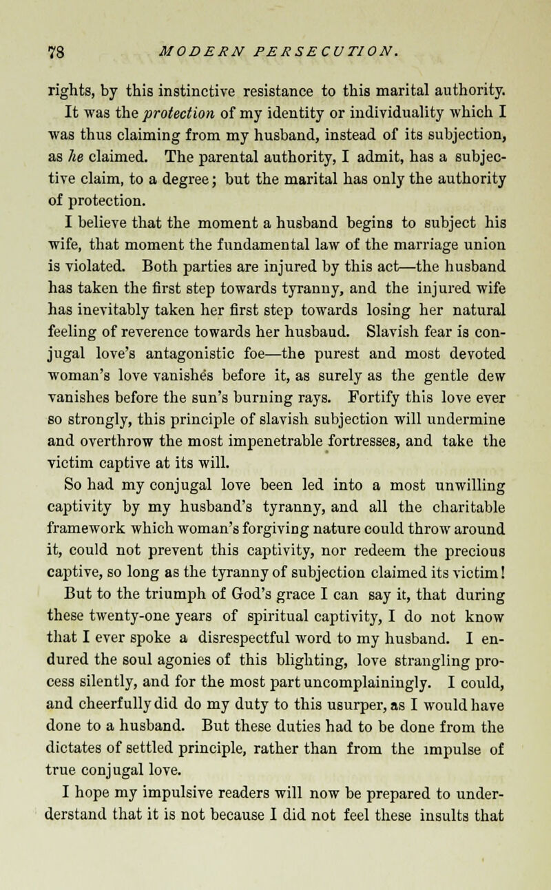 rights, by this instinctive resistance to this marital authority. It was the protection of my identity or individuality which I was thus claiming from my husband, instead of its subjection, as lie claimed. The parental authority, I admit, has a subjec- tive claim, to a degree; but the marital has only the authority of protection. I believe that the moment a husband begins to subject his wife, that moment the fundamental law of the marriage union is violated. Both parties are injured by this act—the husband has taken the first step towards tyranny, and the injured wife has inevitably taken her first step towards losing her natural feeling of reverence towards her husbaud. Slavish fear is con- jugal love's antagonistic foe—the purest and most devoted woman's love vanishes before it, as surely as the gentle dew vanishes before the sun's burning rays. Fortify this love ever so strongly, this principle of slavish subjection will undermine and overthrow the most impenetrable fortresses, and take the victim captive at its will. So had my conjugal love been led into a most unwilling captivity by my husband's tyranny, and all the charitable framework which woman's forgiving nature could throw around it, could not prevent this captivity, nor redeem the precious captive, so long as the tyranny of subjection claimed its victim! But to the triumph of God's grace I can say it, that during these twenty-one years of spiritual captivity, I do not know that I ever spoke a disrespectful word to my husband. I en- dured the soul agonies of this blighting, love strangling pro- cess silently, and for the most part uncomplainingly. I could, and cheerfully did do my duty to this usurper, as I would have done to a husband. But these duties had to be done from the dictates of settled principle, rather than from the impulse of true conjugal love. I hope my impulsive readers will now be prepared to under- derstand that it is not because I did not feel these insults that