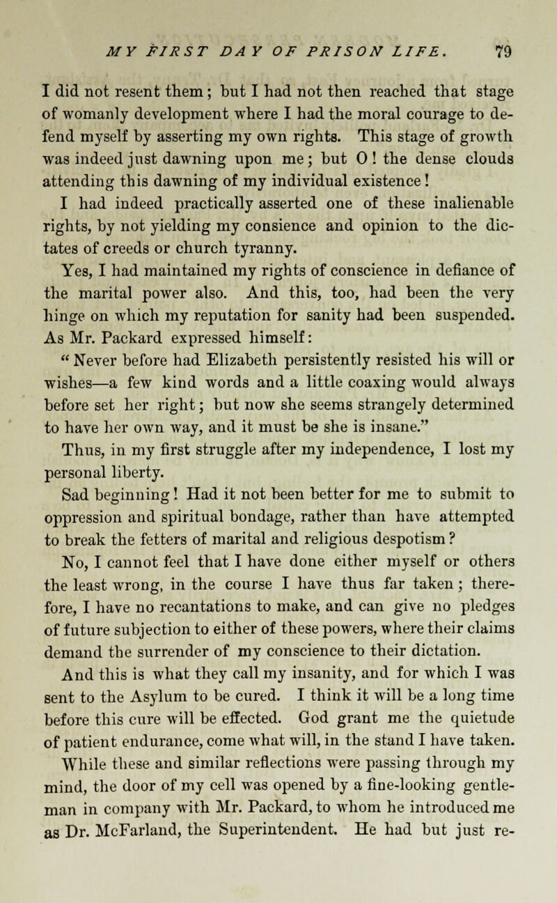 I did not resent them; but I had not then reached that stage of womanly development where I had the moral courage to de- fend myself by asserting my own rights. This stage of growth was indeed just dawning upon me; but 0! the dense clouds attending this dawning of my individual existence! I had indeed practically asserted one of these inalienable rights, by not yielding my consience and opinion to the dic- tates of creeds or church tyranny. Yes, I had maintained my rights of conscience in defiance of the marital power also. And this, too, had been the very hinge on which my reputation for sanity had been suspended. As Mr. Packard expressed himself:  Never before had Elizabeth persistently resisted his will or wishes—a few kind words and a little coaxing would always before set her right; but now she seems strangely determined to have her own way, and it must be she is insane. Thus, in my first struggle after my independence, I lost my personal liberty. Sad beginning! Had it not been better for me to submit to oppression and spiritual bondage, rather than have attempted to break the fetters of marital and religious despotism ? No, I cannot feel that I have done either myself or others the least wrong, in the course I have thus far taken; there- fore, I have no recantations to make, and can give no pledges of future subjection to either of these powers, where their claims demand the surrender of my conscience to their dictation. And this is what they call my insanity, and for which I was sent to the Asylum to be cured. I think it will be a long time before this cure will be effected. God grant me the quietude of patient endurance, come what will, in the stand I have taken. While these and similar reflections were passing through my mind, the door of my cell was opened by a fine-looking gentle- man in company with Mr. Packard, to whom he introduced me as Dr. McFarland, the Superintendent. He had but just re-