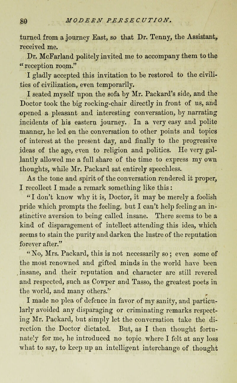 turned from a journey East, so that Dr. Tenny, the Assistant, received me. Dr. McFarland politely invited me to accompany them to the  reception room. I gladly accepted this invitation to he restored to the civili- ties of civilization, even temporarily. I seated myself upon the sofa by Mr. Packard's side, and the Doctor took the big rocking-chair directly in front of us, and opened a pleasant and interesting conversation, by narrating incidents of his eastern journey. In a very easy and polite manner, he led on the conversation to other points and topics of interest at the present day, and finally to the progressive ideas of the age, even to religion and politics. He very gal- lantly allowed me a full share of the time to express my own thoughts, while Mr. Packard sat entirely speechless. As the tone and spirit of the conversation rendered it proper, I recollect I made a remark something like this: I don't know why it is, Doctor, it may be merely a foolish pride which prompts the feeling, but I can't help feeling an in- stinctive aversion to being called insane. There seems to be a kind of disparagement of intellect attending this idea, which seems to stain the purity and darken the lustre of the reputation forever after.  No, Mrs. Packard, this is not necessarily so; even some of the most renowned and gifted minds in the world have been , insane, and their reputation and character are still revered and respected, such as Cowper and Tasso, the greatest poets in the world, and many others.'' I made no plea of defence in favor of my sanity, and particu- larly avoided any disparaging or criminating remarks respect- ing Mr. Packard, but simply let the conversation take the di- rection the Doctor dictated. But, as I then thought fortu- nately for me, he introduced no topic where I felt at any loss what to say, to keep up an intelligent interchange of thought