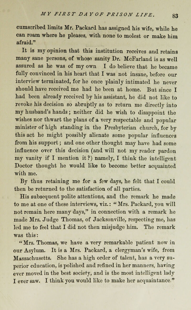 cumscribed limits Mr. Packard has assigned his wife, while he can roam where he pleases, with none to molest or make him afraid. It is my opinion that this institution receives and retains many sane persons, of whose sanity Dr. McParland is as well assured as he was of my own I do believe that he became fully convinced in his heart that I was not insane, before our interview terminated, for he once plainly intimated he never should have received me had he been at home. But since I had been already received by his assistant, he did not like to revoke his decision so abruptly as to return me directly into my husband's hands; neither did he wish to disappoint the wishes nor thwart the plans of a very respectable and popular minister of high standing in the Presbyterian church, for by this act he might possibly alienate some popular influences from his support; and one other thought may have had some influence over this decision (and will not my reader pardon my vanity if I mention it ?) namely, I think the intelligent Doctor thought he would like to become better acquainted with me. By thus retaining me for a few days, he felt that I could then be returned to the satisfaction of all parties. His subsequent polite attentions, and the remark he made to me at one of these interviews, viz.:  Mrs. Packard, you will not remain here many days, in connection with a remark he made Mrs. Judge Thomas, of Jacksonville, respecting me, has led me to feel that I did not then misjudge him. The remark was this:  Mrs. Thomas, we have a very remarkable patient now in our Asylum. It is a Mrs. Packard, a clergyman's wife, from Massachusetts. She has a high order of talent, has a very su- perior education, is polished and refined in her manners, having ever moved in the best society, and is the most intelligent lady I ever saw. I think you would like to make her acquaintance.