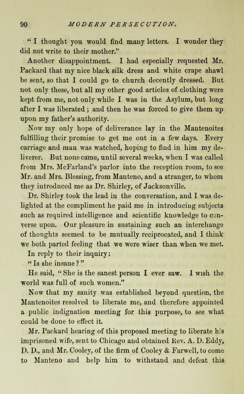  I thought you would find mauy letters. I wonder they did not write to their mother. Another disappointment. I had especially requested Mr. Packard that my nice black silk dress and white crape shawl be sent, so that I could go to church decently dressed. But not only these, but all my other good articles of clothing were kept from me, not only while I was in the Asylum, but long after I was liberated; and then he was forced to give them up upon my father's authority. Now my only hope of deliverance lay in the Mantenoites fulfilling their promise to get me out in a few days. Every carriage and man was watched, hoping to find in him my de- liverer. But none came, until several weeks, when I was called from Mrs. McFarland's parlor into the reception room, to see Mr. and Mrs. Blessing, from Manteno, and a stranger, to whom they introduced me as Dr. Shirley, of Jacksonville. Dr. Shirley took the lead in the conversation, and I was de- lighted at the compliment he paid me in introducing subjects such as required intelligence and scientific knowledge to con- verse upon. Our pleasure in sustaining such an interchange of thoughts seemed to be mutually reciprocated, and I think we both parted feeling that we were wiser than when we met. In reply to their inquiry:  Is she insane ?  He said,  She is the sanest person I ever saw. I wish the world was full of such women. Now that my sanity was established beyond question, the Mantenoites resolved to liberate me, and therefore appointed a public indignation meeting for this purpose, to see what could be done to effect it. Mr. Packard hearing of this proposed meeting to liberate his imprisoned wife, sent to Chicago and obtained Kev. A. D. Eddy, D. D., and Mr. Cooley, of the firm of Cooley & Farwell, to come to Manteno and help him to withstand and defeat this