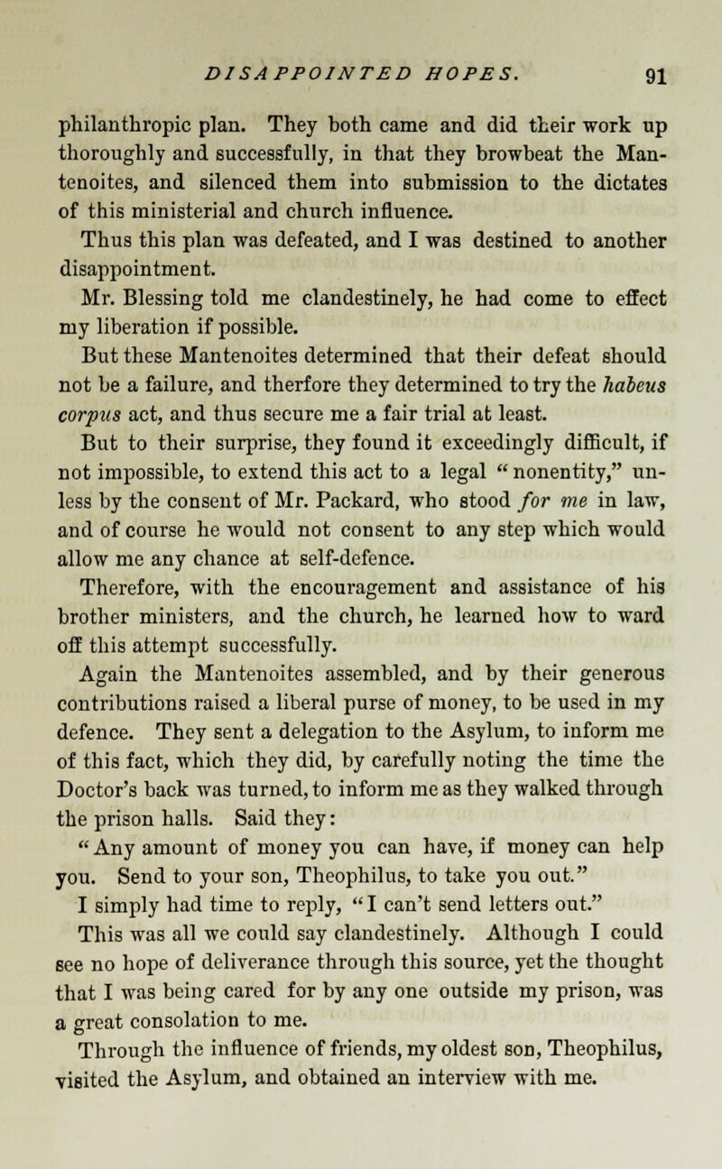 philanthropic plan. They both came and did their work up thoroughly and successfully, in that they browbeat the Man- tenoites, and silenced them into submission to the dictates of this ministerial and church influence. Thus this plan was defeated, and I was destined to another disappointment. Mr. Blessing told me clandestinely, he had come to effect my liberation if possible. But these Mantenoites determined that their defeat should not be a failure, and therf ore they determined to try the habeus corpus act, and thus secure me a fair trial at least. But to their surprise, they found it exceedingly difficult, if not impossible, to extend this act to a legal  nonentity, un- less by the consent of Mr. Packard, who stood for me in law, and of course he would not consent to any step which would allow me any chance at self-defence. Therefore, with the encouragement and assistance of his brother ministers, and the church, he learned how to ward off this attempt successfully. Again the Mantenoites assembled, and by their generous contributions raised a liberal purse of money, to be used in my defence. They sent a delegation to the Asylum, to inform me of this fact, which they did, by carefully noting the time the Doctor's back was turned, to inform me as they walked through the prison halls. Said they:  Any amount of money you can have, if money can help you. Send to your son, Theophilus, to take you out. I simply had time to reply,  I can't send letters out. This was all we could say clandestinely. Although I could see no hope of deliverance through this source, yet the thought that I was being cared for by any one outside my prison, was a great consolation to me. Through the influence of friends, my oldest son, Theophilus, visited the Asylum, and obtained an interview with me.
