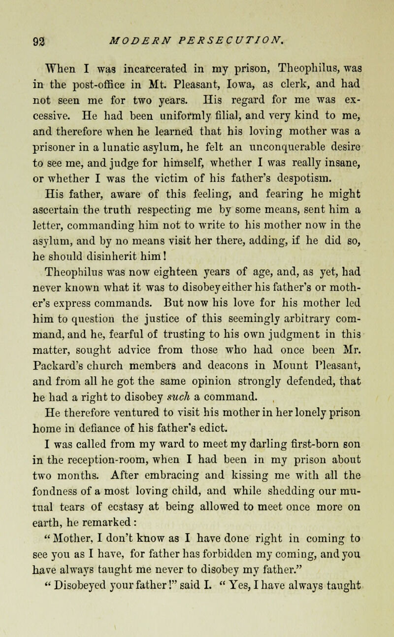 When I was incarcerated in my prison, Theophilus, was in the post-office in Mt. Pleasant, Iowa, as clerk, and had not seen me for two years. His regard for me was ex- cessive. He had been uniformly filial, and very kind to me, and therefore when he learned that his loving mother was a prisoner in a lunatic asylum, he felt an unconquerable desire to see me, and judge for himself, whether I was really insane, or whether I was the victim of his father's despotism. His father, aware of this feeling, and fearing he might ascertain the truth respecting me by some means, sent him a letter, commanding him not to write to his mother now in the asylum, and by no means visit her there, adding, if he did so, he should disinherit him! Theophilus was now eighteen years of age, and, as yet, had never known what it was to disobey either his father's or moth- er's express commands. But now his love for his mother led him to question the justice of this seemingly arbitrary com- mand, and he, fearful of trusting to his own judgment in this matter, sought advice from those who had once been Mr. Packard's church members and deacons in Mount Pleasant, and from all he got the same opinion strongly defended, that he had a right to disobey such a command. He therefore ventured to visit his mother in her lonely prison home in defiance of his father's edict. I was called from my ward to meet my darling first-born son in the reception-room, when I had been in my prison about two months. After embracing and kissing me with all the fondness of a most loving child, and while shedding our mu- tual tears of ecstasy at being allowed to meet once more on earth, he remarked:  Mother, I don't know as I have done right in coming to see you as I have, for father has forbidden my coming, and you have always taught me never to disobey my father.  Disobeyed your father! said I.  Yes, I have always taught