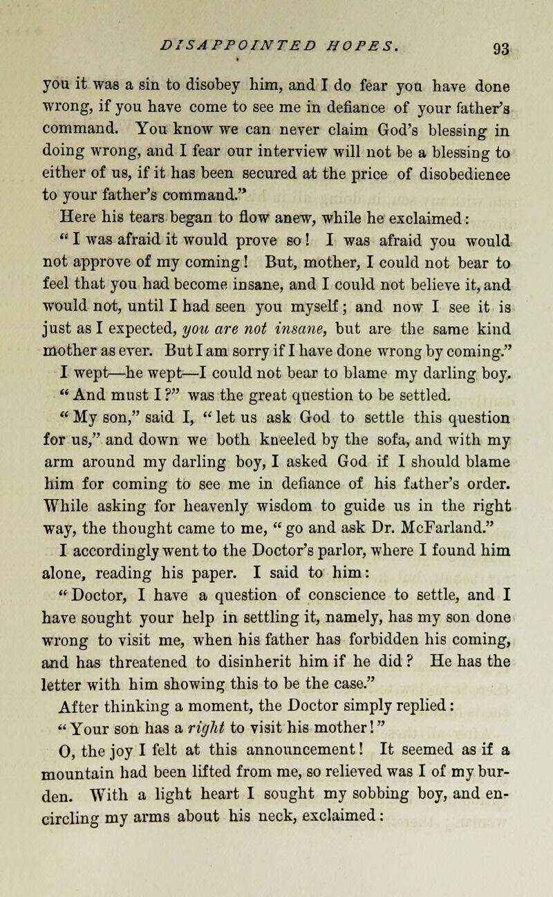 you it was a sin to disobey him, and I do fear you have done wrong, if you have come to see me in defiance of your father's command. You know we can never claim God's blessing in doing wrong, and I fear our interview will not be a blessing to either of us, if it has been secured at the price of disobedience to your father's command. Here his tears began to flow anew, while he exclaimed:  I was afraid it would prove so! I was afraid you would not approve of my coming! But, mother, I could not bear to feel that you had become insane, and I could not believe it, and would not, until I had seen you myself; and now I see it is just as I expected, you are not insane, but are the same kind mother as ever. But I am sorry if I have done wrong by coming. I wept—he wept—I could not bear to blame my darling boy,  And must I ? was the great question to be settled.  My son, said I,  let us ask God to settle this question for us, and down we both kneeled by the sofa, and with my arm around my darling boy, I asked God if I should blame him for coming to see me in defiance of his father's order. While asking for heavenly wisdom to guide us in the right way, the thought came to me,  go and ask Dr. McFarland. I accordingly went to the Doctor's parlor, where I found him alone, reading his paper. I said to him: Doctor, I have a question of conscience to settle, and I have sought your help in settling it, namely, has my son done wrong to visit me, when his father has forbidden his coming, and has threatened to disinherit him if he did ? He has the letter with him showing this to be the case. After thinking a moment, the Doctor simply replied: Your son has a right to visit his mother! 0, the joy I felt at this announcement! It seemed as if a mountain had been lifted from me, so relieved was I of my bur- den. With a light heart I sought my sobbing boy, and en- circling my arms about his neck, exclaimed: