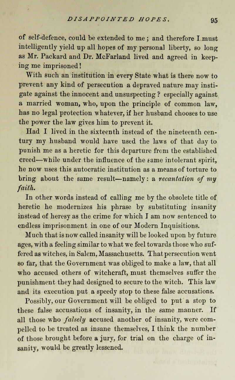 of self-defence, could be extended to me; and therefore I must intelligently yield up all hopes of my personal liberty, so long as Mr. Packard and Dr. McFarland lived and agreed in keep- ing me imprisoned! With such an institution in every State what is there now to prevent any kind of persecution a depraved nature may insti- gate against the innocent and unsuspecting ? especially against a married woman, who, upon the principle of common law, has no legal protection whatever, if her husband chooses to use the power the law gives him to prevent it. Had I lived in the sixteenth instead of the nineteenth cen- tury my husband would have used the laws of that day to punish me as a heretic for this departure from the established creed—while under the influence of the tame intolerant spirit, he now uses this autocratic institution as a means of torture to bring about the same result—namely: a recantation of my faith. In other words instead of calling me by the obsolete title of heretic he modernizes his phrase by substituting insanity instead of heresy as the crime for which I am now sentenced to endless imprisonment in one of our Modern Inquisitions. Much that is now called insanity will be looked upon by future ages, with a feeling similar to what we feel towards those who suf- fered as witches, in Salem, Massachusetts. That persecution went so far, that the Government was obliged to make a law, that all who accused others of witchcraft, must themselves suffer the punishment they had designed to secure to the witch. This law and its execution put a speedy stop to these false accusations. Possibly, our Government will be obliged to put a stop to these false accusations of insanity, in the same manner. If all those who falsely accused another of insanity, were com- pelled to be treated as insane themselves, I think the number of those brought before a jury, for trial on the charge of in- sanity, would be greatly lessened.