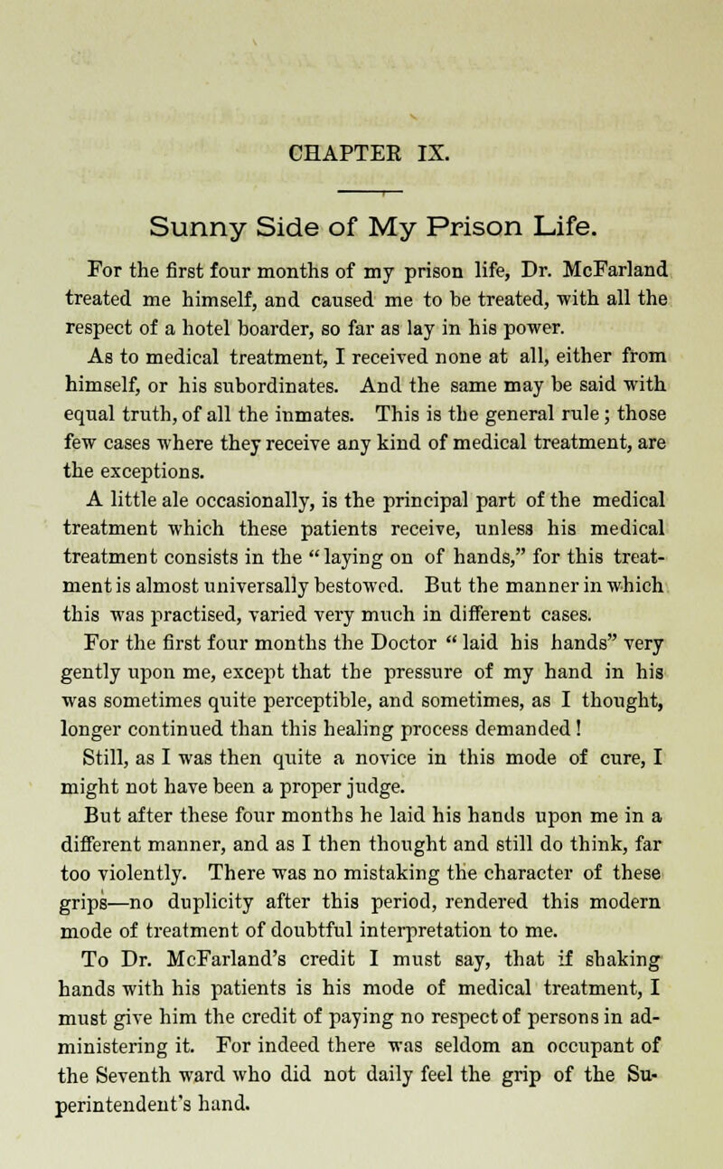 CHAPTER IX. Sunny Side of My Prison Life. For the first four months of my prison life, Dr. McFarland treated me himself, and caused me to be treated, with all the respect of a hotel boarder, so far as lay in his power. As to medical treatment, I received none at all, either from himself, or his subordinates. And the same may be said with equal truth, of all the inmates. This is the general rule ; those few cases where they receive any kind of medical treatment, are the exceptions. A little ale occasionally, is the principal part of the medical treatment which these patients receive, unless his medical treatment consists in the laying on of hands, for this treat- ment is almost universally bestowed. But the manner in which this was practised, varied very much in different cases. For the first four months the Doctor  laid his hands very gently upon me, except that the pressure of my hand in his was sometimes quite perceptible, and sometimes, as I thought, longer continued than this healing process demanded! Still, as I was then quite a novice in this mode of cure, I might not have been a proper judge. But after these four months he laid his hands upon me in a different manner, and as I then thought and still do think, far too violently. There was no mistaking the character of these grips—no duplicity after this period, rendered this modern mode of treatment of doubtful interpretation to me. To Dr. McFarland's credit I must say, that if shaking hands with his patients is his mode of medical treatment, I must give him the credit of paying no respect of persons in ad- ministering it. For indeed there was seldom an occupant of the Seventh ward who did not daily feel the grip of the Su- perintendent's hand.