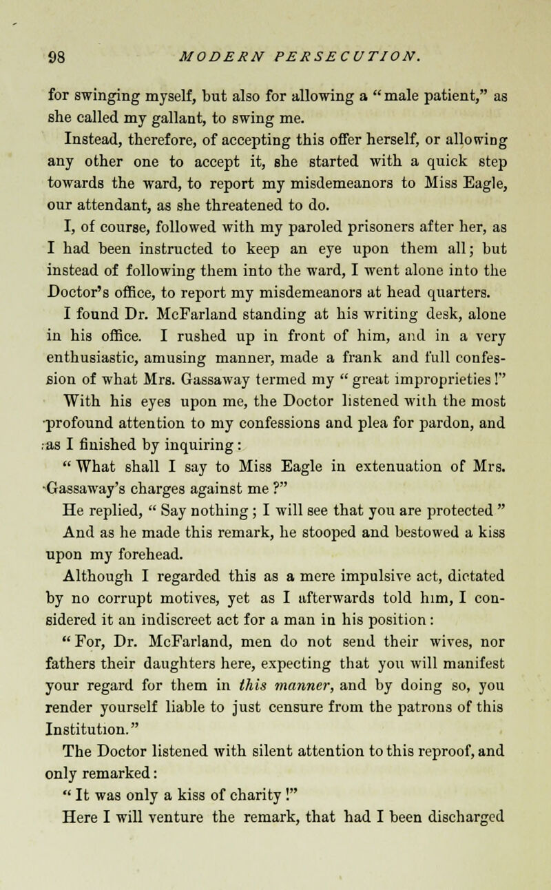 for swinging myself, but also for allowing a  male patient, as she called my gallant, to swing me. Instead, therefore, of accepting this offer herself, or allowing any other one to accept it, Bhe started with a quick step towards the ward, to report my misdemeanors to Miss Eagle, our attendant, as she threatened to do. I, of course, followed with my paroled prisoners after her, as I had been instructed to keep an eye upon them all; but instead of following them into the ward, I went alone into the Doctor's office, to report my misdemeanors at head quarters. I found Dr. McFarland standing at his writing desk, alone in his office. I rushed up in front of him, and in a very enthusiastic, amusing manner, made a frank and full confes- sion of what Mrs. Gassaway termed my  great improprieties! With his eyes upon me, the Doctor listened with the most •profound attention to my confessions and plea for pardon, and .as I finished by inquiring:  What shall I say to Miss Eagle in extenuation of Mrs. ■Gassaway's charges against me ? He replied,  Say nothing; I will see that you are protected  And as he made this remark, he stooped and bestowed a kiss upon my forehead. Although I regarded this as a mere impulsive act, dictated by no corrupt motives, yet as I afterwards told him, I con- sidered it au indiscreet act for a man in his position:  For, Dr. McFarland, men do not send their wives, nor fathers their daughters here, expecting that you will manifest your regard for them in this manner, and by doing so, you render yourself liable to just censure from the patrons of this Institution. The Doctor listened with silent attention to this reproof, and only remarked:  It was only a kiss of charity! Here I will venture the remark, that had I been discharged