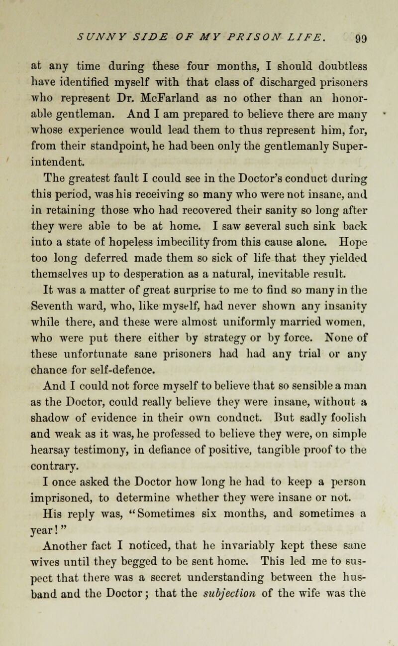 at any time during these four months, I should doubtless have identified myself with that class of discharged prisoners who represent Dr. McFarland as no other than an honor- able gentleman. And I am prepared to believe there are many whose experience would lead them to thus represent him, for, from their standpoint, he had been only the gentlemanly Super- intendent. The greatest fault I could see in the Doctor's conduct during this period, was his receiving so many who were not insane, and in retaining those who had recovered their sanity so long after they were able to be at home. I saw several such sink back into a state of hopeless imbecility from this cause alone. Hope too long deferred made them so sick of life that they yielded themselves up to desperation as a natural, inevitable result. It was a matter of great surprise to me to find so many in the Seventh ward, who, like myself, had never shown any insanity while there, and these were almost uniformly married women, who were put there either by strategy or by force. None of these unfortunate sane prisoners had had any trial or any chance for self-defence. And I could not force myself to believe that so sensible a man as the Doctor, could really believe they were insane, without a shadow of evidence in their own conduct. But sadly foolish and weak as it was, he professed to believe they were, on simple hearsay testimony, in defiance of positive, tangible proof to the contrary. I once asked the Doctor how long he had to keep a person imprisoned, to determine whether they were insane or not. His reply was, Sometimes six months, and sometimes a year! Another fact I noticed, that he invariably kept these sane wives until they begged to be sent home. This led me to sus- pect that there was a secret understanding between the hus- band and the Doctor; that the subjection of the wife was the