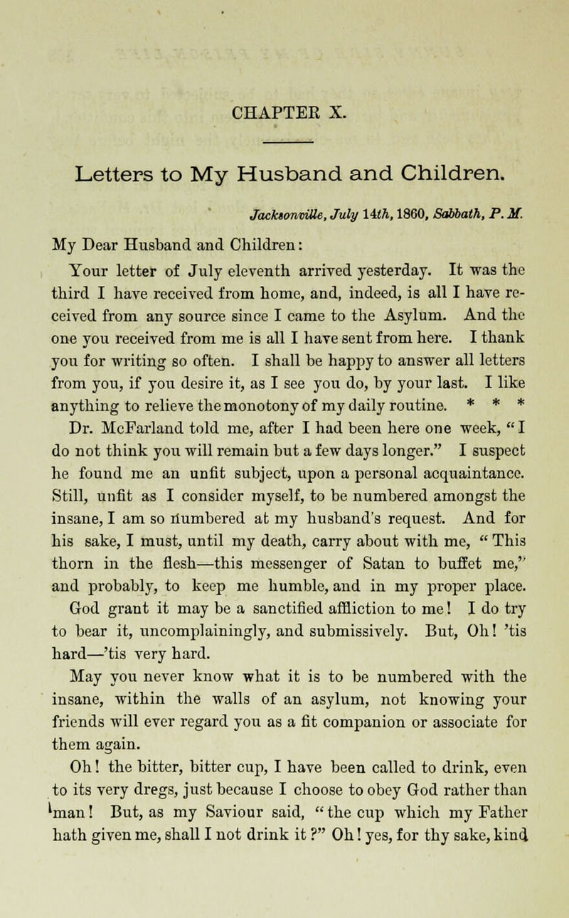 Letters to My Husband and Children. JacktonmOe, July 14th, 1860, Sabbath, P. M. My Dear Husband and Children: Your letter of July eleventh arrived yesterday. It was the third I have received from home, and, indeed, is all I have re- ceived from any source since I came to the Asylum. And the one you received from me is all I have sent from here. I thank you for writing so often. I shall be happy to answer all letters from you, if you desire it, as I see you do, by your last. I like anything to relieve the monotony of my daily routine. * * * Dr. McFarland told me, after I had been here one week, I do not think you will remain but a few days longer. I suspect he found me an unfit subject, upon a personal acquaintance. Still, unfit as I consider myself, to be numbered amongst the insane, I am so Numbered at my husband's request. And for his sake, I must, until my death, carry about with me,  This thorn in the flesh—this messenger of Satan to buffet me,'' and probably, to keep me humble, and in my proper place. God grant it may be a sanctified affliction to me! I do try to bear it, uncomplainingly, and submissively. But, Oh! 'tis hard—'tis very hard. May you never know what it is to be numbered with the insane, within the walls of an asylum, not knowing your friends will ever regard you as a fit companion or associate for them again. Oh! the bitter, bitter cup, I have been called to drink, even to its very dregs, just because I choose to obey God rather than 'man! But, as my Saviour said, the cup which my Father hath given me, shall I not drink it ? Oh! yes, for thy sake, kind