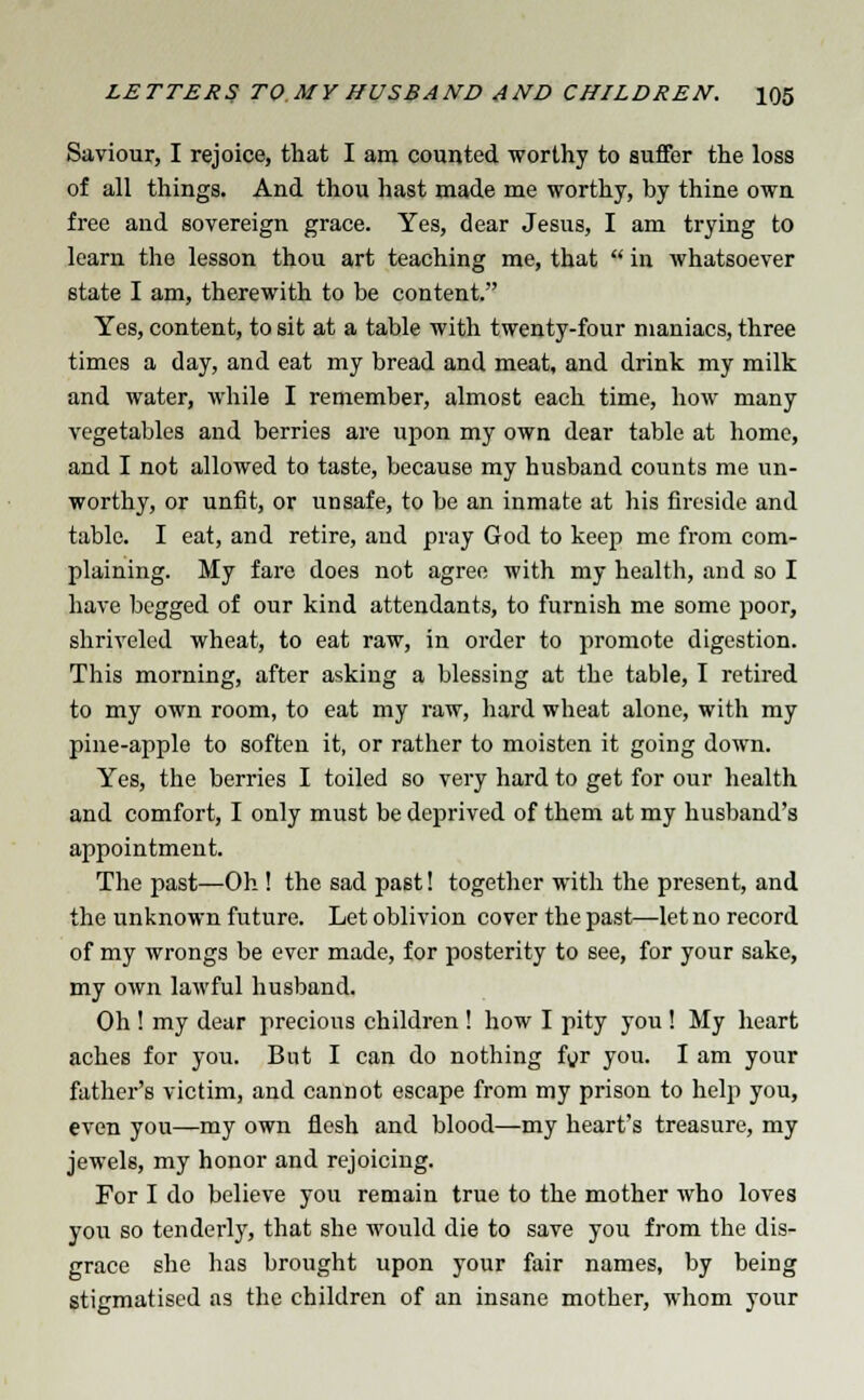 Saviour, I rejoice, that I am counted worthy to suffer the loss of all things. And thou hast made me worthy, by thine own free and sovereign grace. Yes, dear Jesus, I am trying to learn the lesson thou art teaching me, that  in whatsoever state I am, therewith to be content. Yes, content, to sit at a table with twenty-four maniacs, three times a day, and eat my bread and meat, and drink my milk and water, while I remember, almost each time, how many vegetables and berries are upon my own dear table at home, and I not allowed to taste, because my husband counts me un- worthy, or unfit, or unsafe, to be an inmate at his fireside and table. I eat, and retire, and pray God to keep me from com- plaining. My fare does not agree with my health, and so I have begged of our kind attendants, to furnish me some poor, shriveled wheat, to eat raw, in order to promote digestion. This morning, after asking a blessing at the table, I retired to my own room, to eat my raw, hard wheat alone, with my pine-apple to soften it, or rather to moisten it going down. Yes, the berries I toiled so very hard to get for our health and comfort, I only must be deprived of them at my husband's appointment. The past—Oh ! the sad past! together with the present, and the unknown future. Let oblivion cover the past—let no record of my wrongs be ever made, for posterity to see, for your sake, my own lawful husband. Oh ! my dear precious children ! how I pity you ! My heart aches for you. But I can do nothing for you. I am your father's victim, and cannot escape from my prison to help you, even you—my own flesh and blood—my heart's treasure, my jewels, my honor and rejoicing. For I do believe you remain true to the mother who loves you so tenderly, that she would die to save you from the dis- grace she has brought upon your fair names, by being stigmatised as the children of an insane mother, whom your