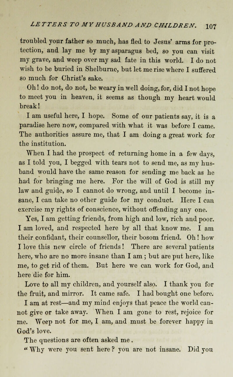 troubled your father so much, has fled to Jesus' arms for pro- tection, and lay me by my asparagus bed, so you can visit my grave, and weep over my sad fate in this world. I do not wish to be buried in Shelburne, but let me rise where I suffered so much for Christ's sake. Oh! do not, do not, be weary in well doing, for, did I not hope to meet you in heaven, it seems as though my heart would break! I am useful here, I hope. Some of our patients say, it is a paradise here now, compared with what it was before I came. The authorities assure me, that I am doing a great work for the institution. When I had the prospect of returning home in a few days, as I told you, I begged with tears not to send me, as my hus- band would have the same reason for sending me back as he had for bringing me here. For the will of God is still my law and guide, so I cannot do wrong, and until I become in- sane, I can take no other guide for my conduct. Here I can exercise my rights of conscience, without offending any one. Yes, I am getting friends, from high and low, rich and poor. I am loved, and respected here by all that know me. I am their confidant, their counsellor, their bosom friend. Oh! how I love this new circle of friends! There are several patients here, who are no more insane than I am; but are put here, like me, to get rid of them. But here we can work for God, and here die for him. Love to all my children, and yourself also. I thank you for the fruit, and mirror. It came safe. I had bought one before. I am at rest—and my mind enjoys that peace the world can- not give or take away. When I am gone to rest, rejoice for me. Weep not for me, I am, and must be forever happy in God's love. The questions are often asked me .  Why were you sent here ? you are not insane. Did you