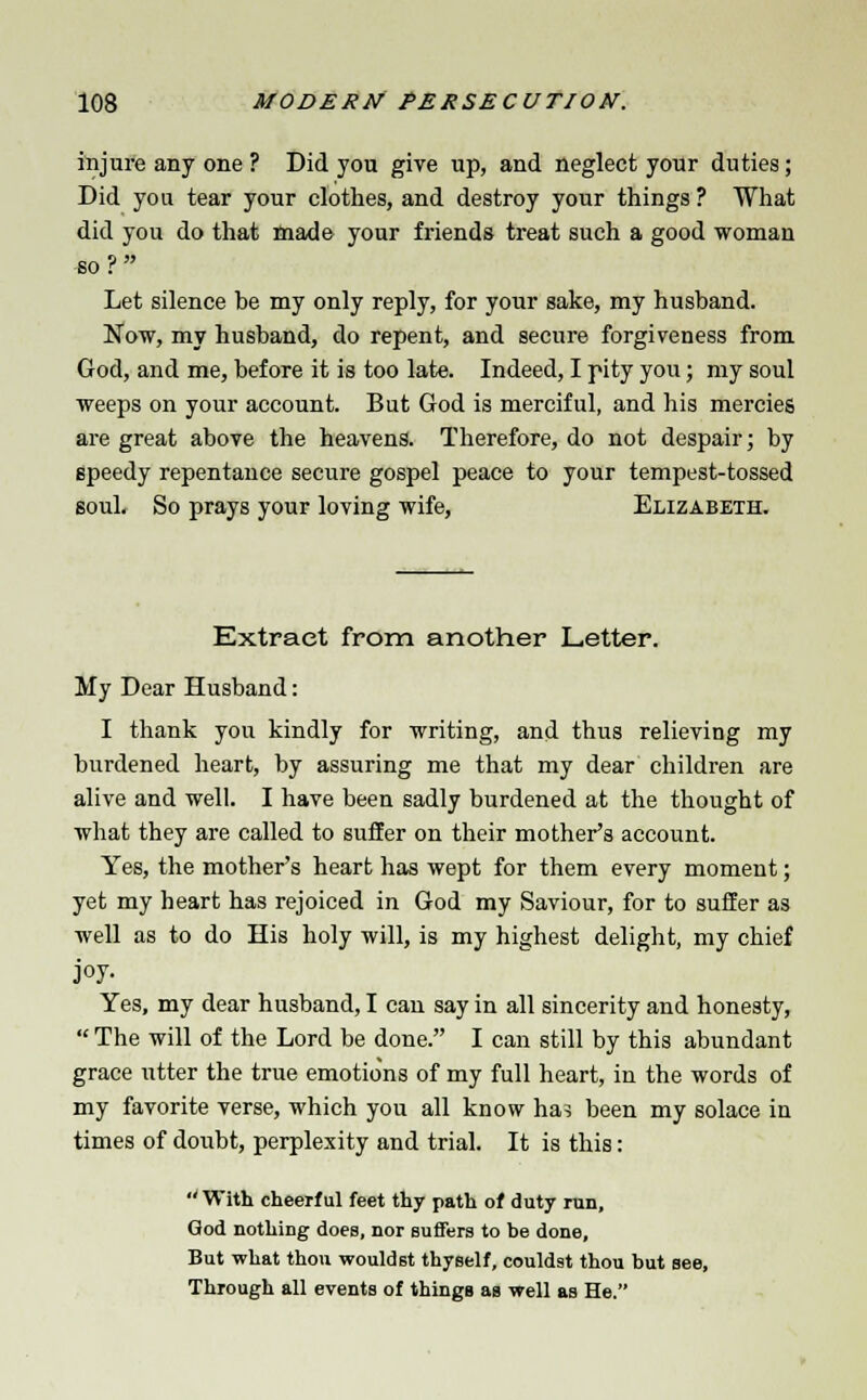 injure any one ? Did you give up, and neglect your duties; Did you tear your clothes, and destroy your things ? What did you do that made your friends treat such a good woman so ?  Let silence be my only reply, for your sake, my husband. Now, my husband, do repent, and secure forgiveness from God, and me, before it is too late. Indeed, I pity you; my soul weeps on your account. But God is merciful, and his mercies are great above the heavens. Therefore, do not despair; by speedy repentance secure gospel peace to your tempest-tossed soul. So prays your loving wife, Elizabeth. Extract from another Letter. My Dear Husband: I thank you kindly for writing, and thus relieving my burdened heart, by assuring me that my dear children are alive and well. I have been sadly burdened at the thought of what they are called to suffer on their mother's account. Yes, the mother's heart has wept for them every moment; yet my heart has rejoiced in God my Saviour, for to suffer as well as to do His holy will, is my highest delight, my chief joy- Yes, my dear husband, I can say in all sincerity and honesty, The will of the Lord be done. I can still by this abundant grace utter the true emotions of my full heart, in the words of my favorite verse, which you all know ha? been my solace in times of doubt, perplexity and trial. It is this:  With cheerful feet thy path of duty run, God nothing does, nor suffers to be done. But what thou wouldst thyself, couldst thou but see, Through all events of thingg as well as He.