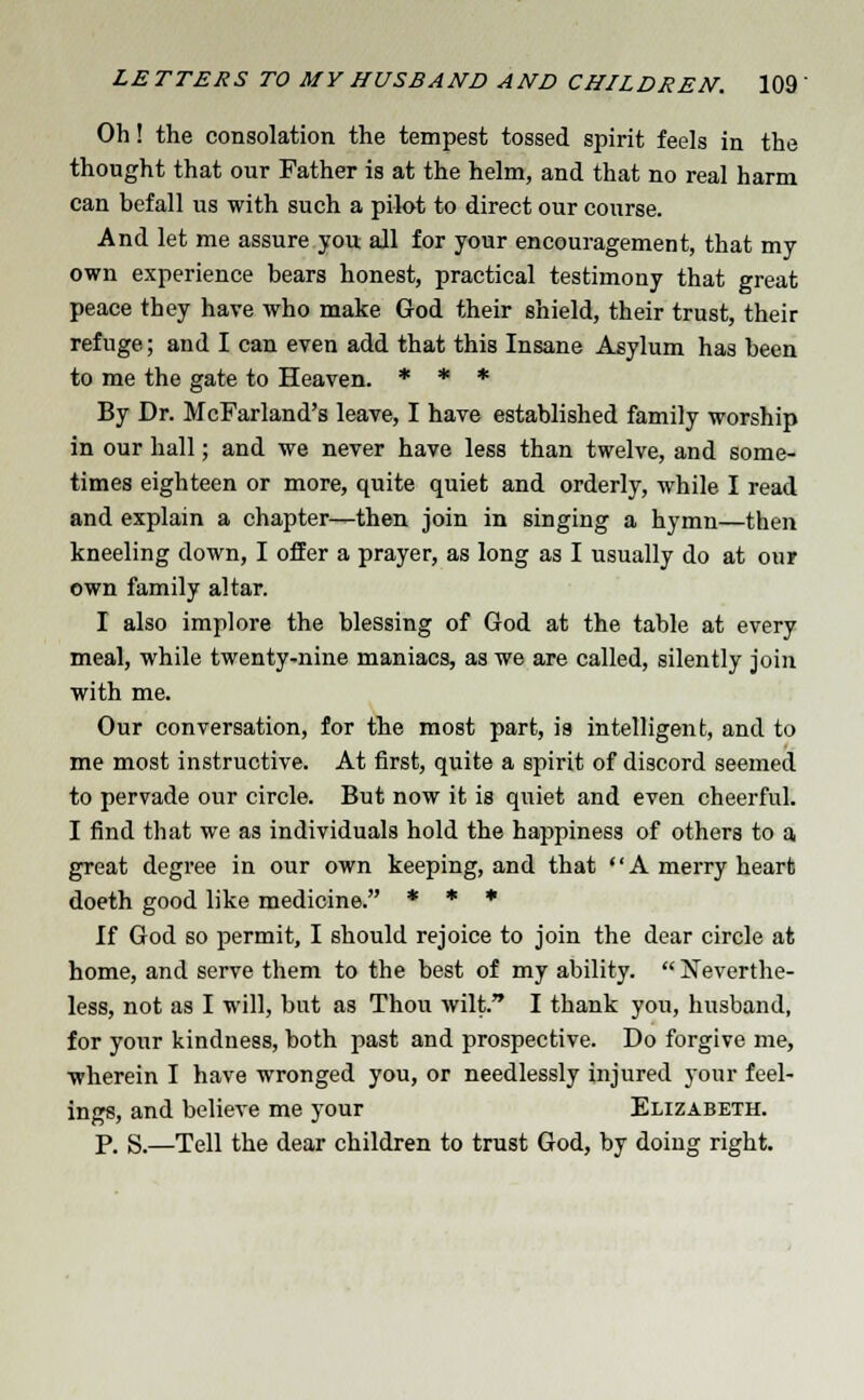 Oh! the consolation the tempest tossed spirit feels in the thought that our Father is at the helm, and that no real harm can befall us with such a pilot to direct our course. And let me assure you all for your encouragement, that my own experience bears honest, practical testimony that great peace they have who make God their shield, their trust, their refuge; and I can even add that this Insane Asylum has been to me the gate to Heaven. * * * By Dr. McFarland's leave, I have established family worship in our hall; and we never have less than twelve, and some- times eighteen or more, quite quiet and orderly, while I read and explain a chapter—then join in singing a hymn—then kneeling down, I offer a prayer, as long as I usually do at our own family altar. I also implore the blessing of God at the table at every meal, while twenty-nine maniacs, as we are called, silently join with me. Our conversation, for the most part, is intelligent, and to me most instructive. At first, quite a spirit of discord seemed to pervade our circle. But now it is quiet and even cheerful. I find that we as individuals hold the happiness of others to a. great degree in our own keeping, and that •' A merry heart doeth good like medicine. * * * If God so permit, I should rejoice to join the dear circle at home, and serve them to the best of my ability. Neverthe- less, not as I will, but as Thou wilt. I thank you, husband, for your kindness, both past and prospective. Do forgive me, wherein I have wronged you, or needlessly injured your feel- ings, and believe me your Elizabeth. p. s.—Tell the dear children to trust God, by doing right.