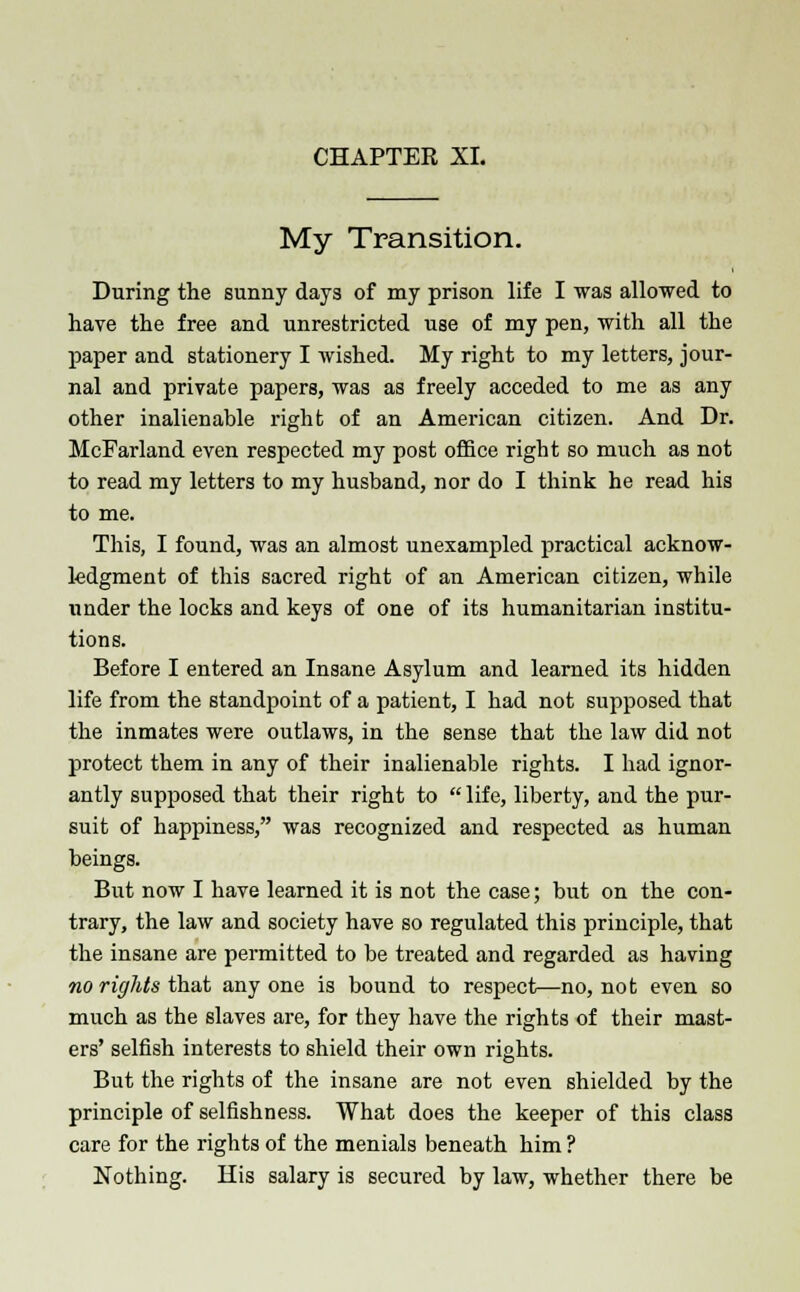 My Transition. During the sunny days of my prison life I was allowed to have the free and unrestricted use of my pen, with all the paper and stationery I wished. My right to my letters, jour- nal and private papers, was as freely acceded to me as any other inalienable right of an American citizen. And Dr. McFarland even respected my post office right so much as not to read my letters to my husband, nor do I think he read his to me. This, I found, was an almost unexampled practical acknow- ledgment of this sacred right of an American citizen, while under the locks and keys of one of its humanitarian institu- tions. Before I entered an Insane Asylum and learned its hidden life from the standpoint of a patient, I had not supposed that the inmates were outlaws, in the sense that the law did not protect them in any of their inalienable rights. I had ignor- antly supposed that their right to  life, liberty, and the pur- suit of happiness, was recognized and respected as human beings. But now I have learned it is not the case; but on the con- trary, the law and society have so regulated this principle, that the insane are permitted to be treated and regarded as having no rights that any one is bound to respect—no, not even so much as the slaves are, for they have the rights of their mast- ers' selfish interests to shield their own rights. But the rights of the insane are not even shielded by the principle of selfishness. What does the keeper of this class care for the rights of the menials beneath him ? Nothing. His salary is secured by law, whether there be