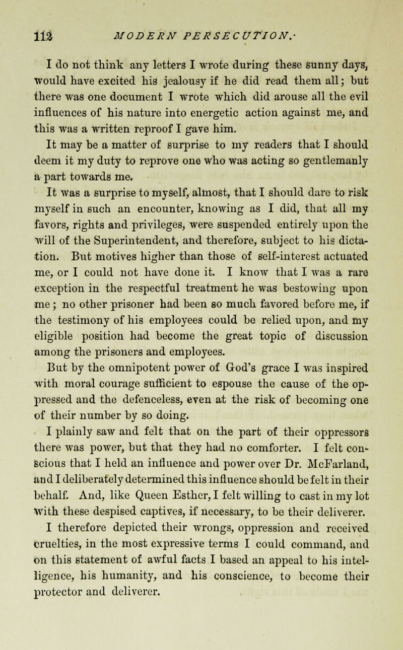 I do not think any letters I wrote during these sunny days, would have excited his jealousy if he did read them all; but there was one document I wrote which did arouse all the evil influences of his nature into energetic action against me, and this was a written reproof I gave him. It may be a matter of surprise to my readers that I should deem it my duty to reprove one who was acting so gentlemanly a part towards me. It was a surprise to myself, almost, that I should dare to risk myself in such an encounter, knowing as I did, that all my favors, rights and privileges, were suspended entirely upon the will of the Superintendent, and therefore, subject to his dicta- tion. But motives higher than those of self-interest actuated me, or I could not have done it. I know that I was a rare exception in the respectful treatment he was bestowing upon me; no other prisoner had been so much favored before me, if the testimony of his employees could be relied upon, and my eligible position had become the great topic of discussion among the prisoners and employees. But by the omnipotent power of God's grace I was inspired with moral courage sufficient to espouse the cause of the op- pressed and the defenceless, even at the risk of becoming one of their number by so doing. I plainly saw and felt that on the part of their oppressors there was power, but that they had no comforter. I felt con- scious that I held an influence and power over Dr. McFarland, and I deliberately determined this influence should be felt in their behalf. And, like Queen Esther, I felt willing to cast in my lot with these despised captives, if necessary, to be their deliverer. I therefore depicted their wrongs, oppression and received cruelties, in the most expressive terms I could command, and on this statement of awful facts I based an appeal to his intel- ligence, his humanity, and his conscience, to become their protector and deliverer.