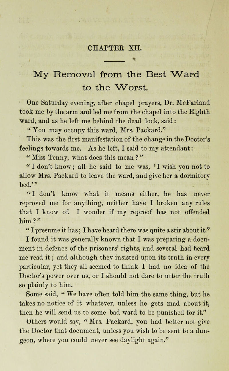 * My Removal from the Best Ward to the Worst. One Saturday evening, after chapel prayers, Dr. McFarland took me by the arm and led me from the chapel into the Eighth ward, and as he left me behind the dead lock, said:  You may occupy this ward, Mrs. Packard. This was the first manifestation of the change in the Doctor's feelings towards me. As he left, I said to my attendant:  Miss Tenny, what does this mean ?   I don't know; all he said to me was, ' I wish you not to allow Mrs. Packard to leave the ward, and give her a dormitory bed.' I don't know what it means either, he has never reproved me for anything, neither have I broken any rules that I know of. I wonder if my reproof has not offended him ?   I presume it has; I have heard there was quite a stir about it. I found it was generally known that I was preparing a docu- ment in defence of the prisoners' rights, and several had heard me read it; and although they insisted upon its truth in every particular, yet they all seemed to think I had no idea of the Doctor's power over us, or I should not dare to utter the truth so plainly to him. Some said,  We have often told him the same thing, but he takes no notice of it whatever, unless he gets mad about it, then he will send us to some bad ward to be punished for it. Others would say,  Mrs. Packard, you had better not give the Doctor that document, unless you wish to be sent to a dun- geon, where you could never see daylight again.