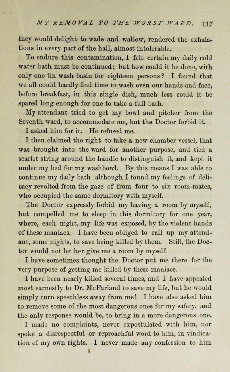 they would delight to wade and wallow, rendered the exhala- tions in every part of the hall, almost intolerable. To endure this contamination, I felt certain my daily cold water bath must be continued; but how could it be done, with only one tin wash basin for eighteen persons ? I found that we all could hardly find time to wash even our hands and face, before breakfast, in this single dish, much less could it be spared long enough for one to take a full bath. My attendant tried to get my bowl and pitcher from the Seventh ward, to accommodate me, but the Doctor forbid it. I asked him for it. He refused me. I then claimed the right to take a new chamber vessel, that was brought into the ward for another purpose, and tied a scarlet string around the handle to distinguish it, and kept it under my bed for my washbowl. By this means I was able to continue my daily bath, although I found my feelings of deli- cacy revolted from the gaze of from four to six room-mates, who occupied the same dormitory with myself. The Doctor expressly forbid my having a room by myself, but compelled me to sleep in this dormitory for one year, where, each night, my life was exposed, by the violent hands of these maniacs. I have been obliged to call up my attend- ant, some nights, to save being killed by them. Still, the Doc- tor would not let her give me a room by myself. I have sometimes thought the Doctor put me there for the very purpose of getting me killed by these maniacs. I have been nearly killed several times, and I have appealed most earnestly to Dr. McFarland to save my life, but he would simply turn speechless away from me! I have also asked him to remove some of the most dangerous ones for my safety, and the only response would be, to bring in a more dangerous one. I made no complaints, never expostulated with him, nor spoke a disrespectful or reproachful word to him, in vindica- tion of my own rights. I never made any confession to him i