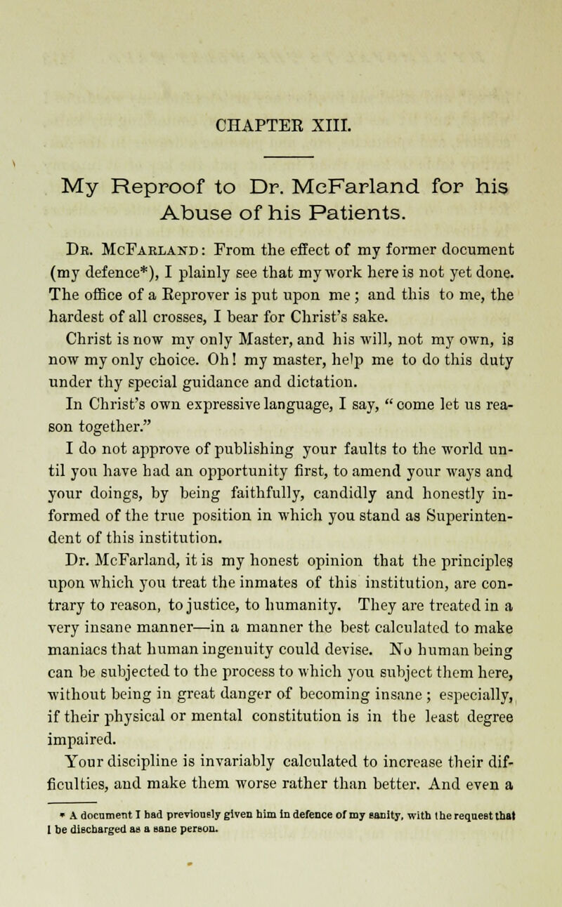 My Reproof to Dr. MeFarland for his Abuse of his Patients. Dk. McFarland : From the effect of my former document (my defence*), I plainly see that my work here is not yet done. The office of a Eeprover is put upon me ; and this to me, the hardest of all crosses, I bear for Christ's sake. Christ is now my only Master, and his will, not my own, is now my only choice. Oh! my master, help me to do this duty under thy special guidance and dictation. In Christ's own expressive language, I say,  come let us rea- son together. I do not approve of publishing your faults to the world un- til yon have had an opportunity first, to amend your ways and your doings, by being faithfully, candidly and honestly in- formed of the true position in which you stand as Superinten- dent of this institution. Dr. MeFarland, it is my honest opinion that the principles upon which you treat the inmates of this institution, are con- trary to reason, to justice, to humanity. They are treated in a very insane manner—in a manner the best calculated to make maniacs that human ingenuity could devise. No human being can be subjected to the process to which you subject them here, without being in great danger of becoming insane ; especially, if their physical or mental constitution is in the least degree impaired. Your discipline is invariably calculated to increase their dif- ficulties, and make them worse rather than better. And even a » A document I bad previously given him in defence of my sauily, with the request that 1 he discharged as a sane person.