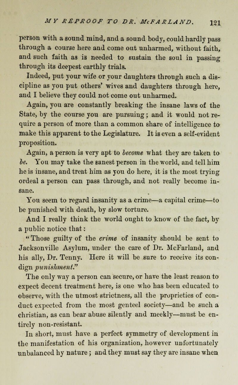 person with a sound mind, and a sound body, could hardly pass through a course here and come out unharmed, without faith, and such faith as is needed to sustain the soul in passing through its deepest earthly trials. Indeed, put your wife or your daughters through such a dis- cipline as you put others' wives and daughters through here, and I believe they could not come out unharmed. Again, you are constantly breaking the insane laws of the State, by the course you are pursuing; and it would not re- quire a person of more than a common share of intelligence to make this apparent to the Legislature. It is even a self-evident proposition. Again, a person is very apt to become what they are taken to oe. You may take the sanest person in the world, and tell him he is insane, and treat him as you do here, it is the most trying ordeal a person can pass through, and not really become in- sane. You seem to regard insanity as a crime—a capital crime—to be punished with death, by slow torture. And I really think the world ought to know of the fact, by a public notice that: Those guilty of the crime of insanity should be sent to Jacksonville Asylum, under the care of Dr. McFarland, and his ally, Dr. Tenny. Here it will be sure to receive its con- dign punishment. The only way a person can secure, or have the least reason to expect decent treatment here, is one who has been educated to observe, with the utmost strictness, all the proprieties of con- duct expected from the most genteel society—and be such a christian, as can bear abuse silently and meekly—must be en- tirely non-resistant. In short, must have a perfect symmetry of development in the manifestation of his organization, however unfortunately unbalanced by nature; and they must say they are insane when