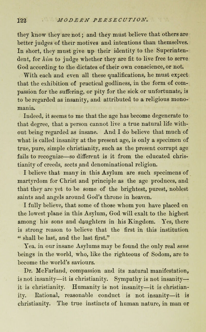 they know they are not; and they must believe that others are better judges of their motives and intentions than themselves. In short, they must give up their identity to the Superinten- dent, for him to judge whether they are fit to live free to serve God according to the dictates of their own conscience, or not. With each and even all these qualifications, he must expect that the exhibition of practical godliness, in the form of com- passion for the suffering, or pity for the sick or unfortunate, is to be regarded as insanity, and attributed to a religious mono- mania. Indeed, it seems to me that the age has become degenerate to that degree, that a person cannot live a true natural life with- out being regarded as insane. And I do believe that much of what is called insanity at the present age, is only a specimen of true, pure, simple Christianity, such as the present corrupt age fails to recognize—so different is it from the educated Chris- tianity of creeds, sects and denominational religion. I believe that many in this Asylum are such specimens of martyrdom for Christ and principle as the age produces, and that they are yet to be some of the brightest, purest, noblest saints and angels around God's throne in heaven. I fully believe, that some of those whom you have placed on the lowest plane in this Asylum, God will exalt to the highest among his sons and daughters in his Kingdom. Yes, there is strong reason to believe that the first in this institution  shall be last, and the last first. Yea. in our insane Asylums may be found the only real sane beings in the world, who, like the righteous of Sodom, are to become the world's saviours. Dr. McFarland, compassion and its natural manifestation, i3 not insanity—it is Christianity. Sympathy is not insanity— it is Christianity. Humanity is not insanity—it is Christian- ity. Eational, reasonable conduct is not insanity—it is Christianity. The true instincts of human nature, in man or