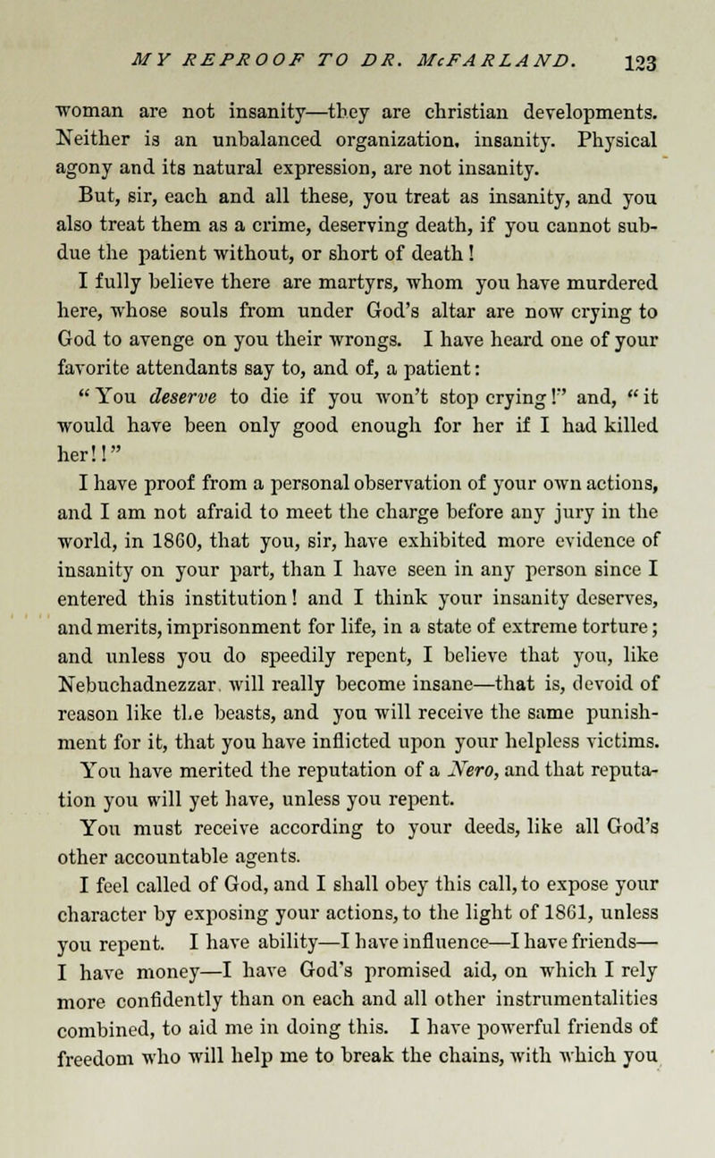 woman are not insanity—they are christian developments. Neither is an unbalanced organization, insanity. Physical agony and its natural expression, are not insanity. But, sir, each and all these, you treat as insanity, and you also treat them as a crime, deserving death, if you cannot sub- due the patient without, or short of death! I fully believe there are martyrs, whom you have murdered here, whose souls from under God's altar are now crying to God to avenge on you their wrongs. I have heard one of your favorite attendants say to, and of, a patient:  You deserve to die if you won't stop crying I and,  it would have been only good enough for her if I had killed her!! I have proof from a personal observation of your own actions, and I am not afraid to meet the charge before any jury in the world, in 1860, that you, sir, have exhibited more evidence of insanity on your part, than I have seen in any person since I entered this institution! and I think your insanity deserves, and merits, imprisonment for life, in a state of extreme torture; and unless you do speedily repent, I believe that you, like Nebuchadnezzar, will really become insane—that is, devoid of reason like the beasts, and you will receive the same punish- ment for it, that you have inflicted upon your helpless victims. You have merited the reputation of a Nero, and that reputa- tion you will yet have, unless you repent. You must receive according to your deeds, like all God's other accountable agents. I feel called of God, and I shall obey this call, to expose your character by exposing your actions, to the light of 1861, unless you repent. I have ability—I have influence—I have friends— I have money—I have God's promised aid, on which I rely more confidently than on each and all other instrumentalities combined, to aid me in doing this. I have powerful friends of freedom who will help me to break the chains, with which you
