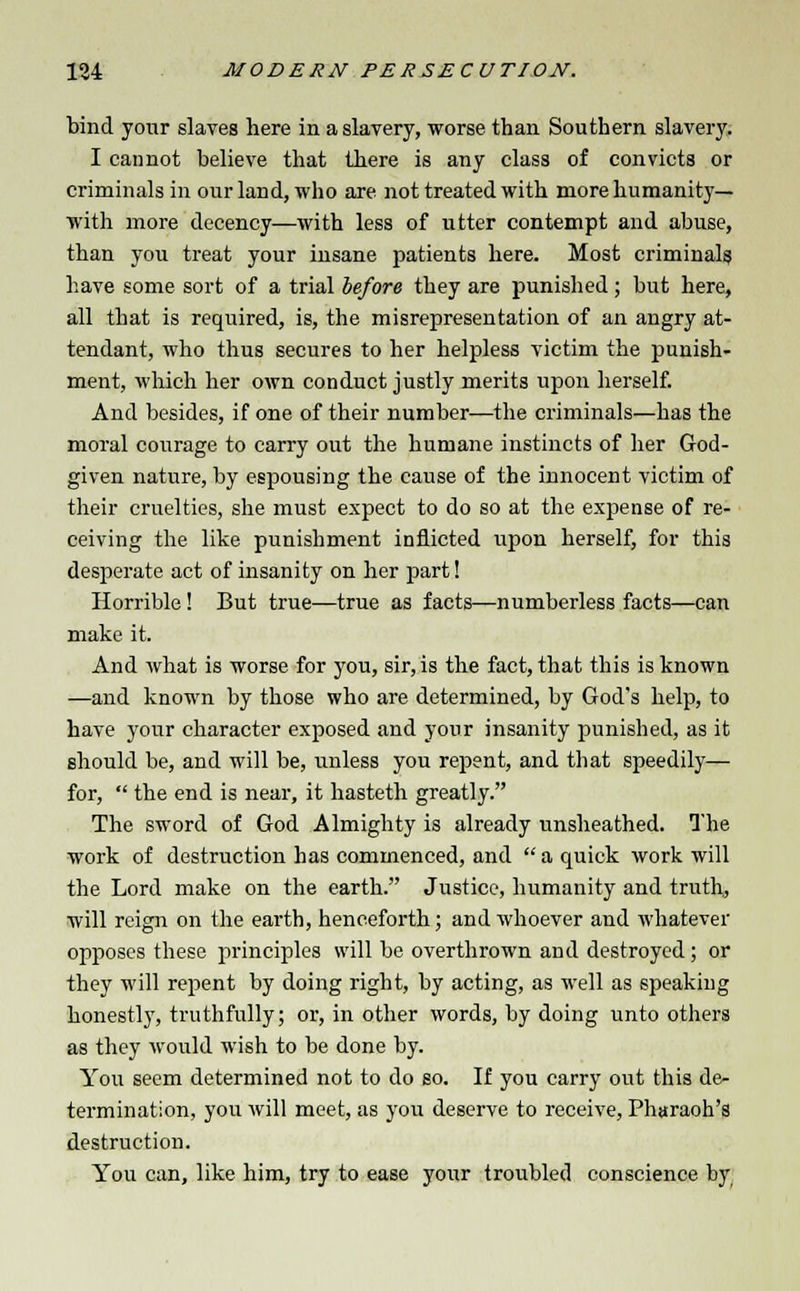 bind your slaves here in a slavery, worse than Southern slavery. I cannot believe that there is any class of convicts or criminals in our land, who are not treated with more humanity— with more decency—with less of utter contempt and abuse, than you treat your insane patients here. Most criminals have some sort of a trial before they are punished; but here, all that is required, is, the misrepresentation of an angry at- tendant, who thus secures to her helpless victim the punish- ment, which her own conduct justly merits upon herself. And besides, if one of their number—the criminals—has the moral courage to carry out the humane instincts of her God- given nature, by espousing the cause of the innocent victim of their cruelties, she must expect to do so at the expense of re- ceiving the like punishment inflicted upon herself, for this desperate act of insanity on her part! Horrible! But true—true as facts—numberless facts—can make it. And what is worse for you, sir, is the fact, that this is known —and known by those who are determined, by God's help, to have your character exposed and your insanity punished, as it should be, and will be, unless you repent, and that speedily— for,  the end is near, it hasteth greatly. The sword of God Almighty is already unsheathed. The work of destruction has commenced, and  a quick work will the Lord make on the earth. Justice, humanity and truth, will reign on the earth, henceforth; and whoever and whatever opposes these principles will be overthrown and destroyed; or they will repent by doing right, by acting, as well as speaking honestly, truthfully; or, in other words, by doing unto others as they would wish to be done by. You seem determined not to do so. If you carry out this de- termination, you will meet, as you deserve to receive, Pharaoh's destruction. You can, like him, try to ease your troubled conscience by