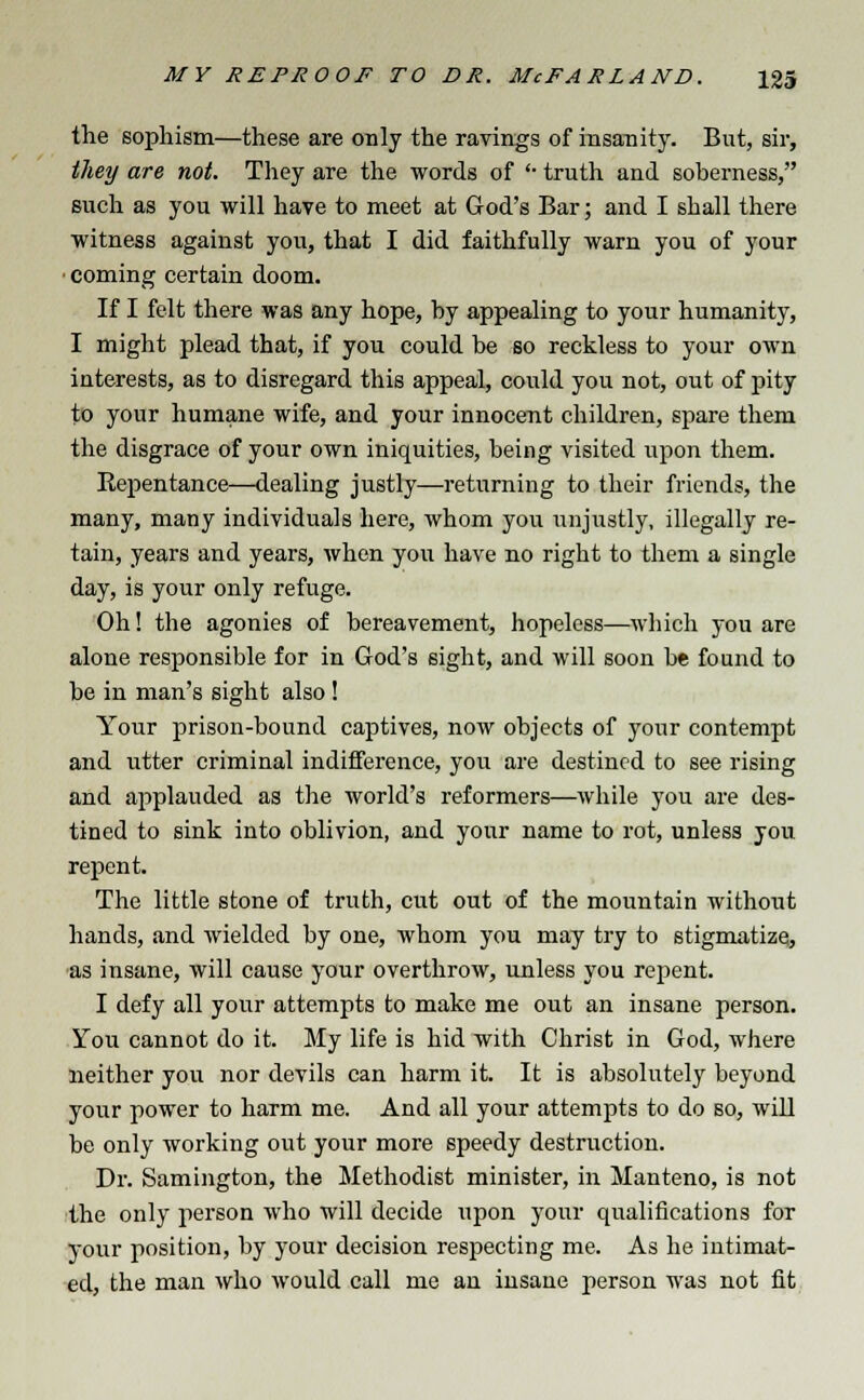 the sophism—these are only the ravings of insanity. But, sir, they are not. They are the words of '• truth and soberness, such as you will have to meet at God's Bar; and I shall there witness against you, that I did faithfully warn you of your coming certain doom. If I felt there was any hope, by appealing to your humanity, I might plead that, if you could be so reckless to your own interests, as to disregard this appeal, could you not, out of pity to your humane wife, and your innocent children, spare them the disgrace of your own iniquities, being visited upon them. Repentance—dealing justly—returning to their friends, the many, many individuals here, whom you unjustly, illegally re- tain, years and years, when you have no right to them a single day, is your only refuge. Oh! the agonies of bereavement, hopeless—which you are alone responsible for in God's sight, and will soon be found to be in man's sight also ! Your prison-bound captives, now objects of your contempt and utter criminal indifference, you are destined to see rising and applauded as the world's reformers—while you are des- tined to sink into oblivion, and your name to rot, unless you repent. The little stone of truth, cut out of the mountain without hands, and wielded by one, whom you may try to stigmatize, as insane, will cause your overthrow, unless you repent. I defy all your attempts to make me out an insane person. You cannot do it. My life is hid with Christ in God, where neither you nor devils can harm it. It is absolutely beyond your power to harm me. And all your attempts to do so, will be only working out your more speedy destruction. Dr. Samington, the Methodist minister, in Manteno, is not the only person who will decide upon your qualifications for your position, by your decision respecting me. As he intimat- ed, the man who would call me an insane person was not fit