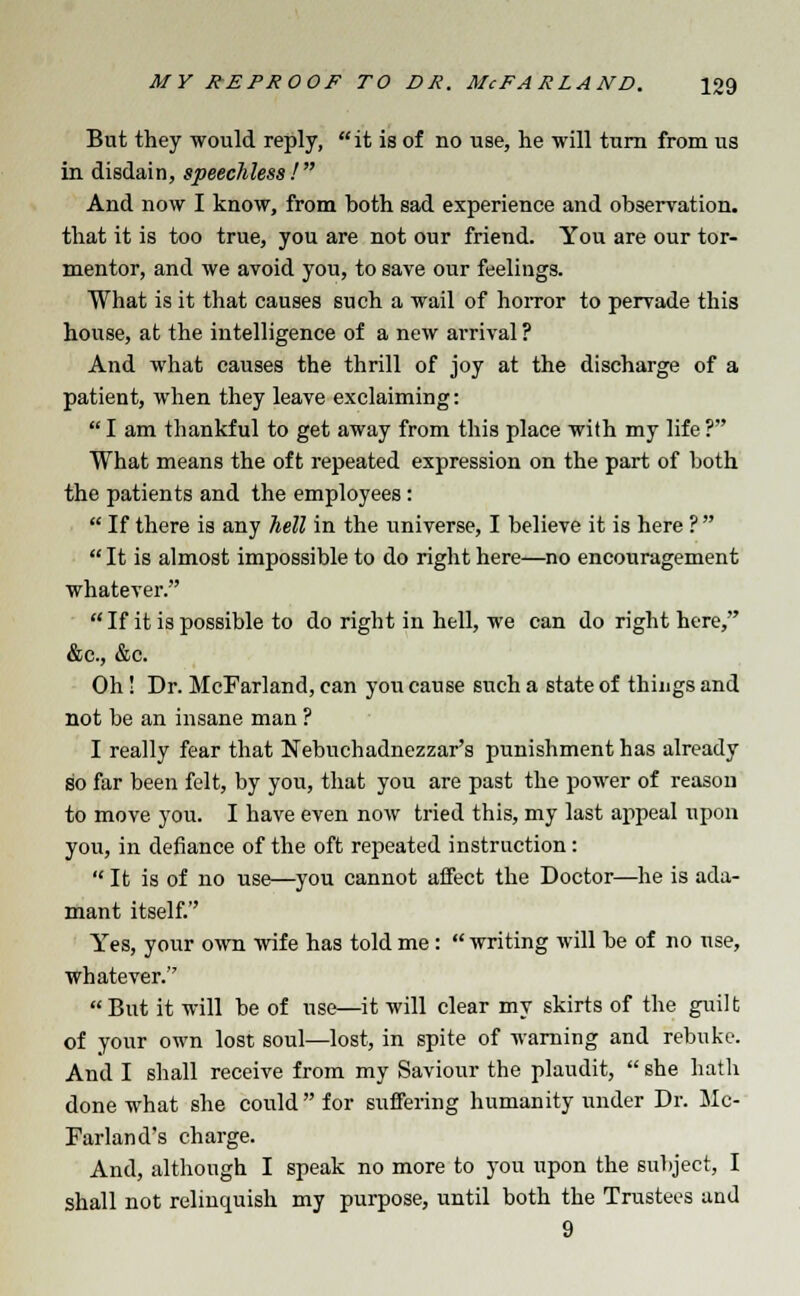 But they would reply, it is of no use, he will turn from us in disdain, speechless! And now I know, from both sad experience and observation, that it is too true, you are not our friend. You are our tor- mentor, and we avoid you, to save our feelings. What is it that causes such a wail of horror to pervade this house, at the intelligence of a new arrival ? And what causes the thrill of joy at the discharge of a patient, when they leave exclaiming:  I am thankful to get away from this place with my life ? What means the oft repeated expression on the part of both the patients and the employees:  If there is any hell in the universe, I believe it is here ?   It is almost impossible to do right here—no encouragement whatever. If it is possible to do right in hell, we can do right here, &c, &c. Oh! Dr. McFarland, can you cause such a state of things and not be an insane man ? I really fear that Nebuchadnezzar's punishment has already so far been felt, by you, that you are past the power of reason to move you. I have even now tried this, my last appeal upon you, in defiance of the oft repeated instruction:  It is of no use—you cannot affect the Doctor—he is ada- mant itself. Yes, your own wife has told me:  writing will be of no use, whatever. But it will be of use—it will clear my skirts of the guilt of your own lost soul—lost, in spite of warning and rebuke. And I shall receive from my Saviour the plaudit,  she hath done what she could  for suffering humanity under Dr. Mc- Farland's charge. And, although I speak no more to you upon the subject, I shall not relinquish my purpose, until both the Trustees and 9