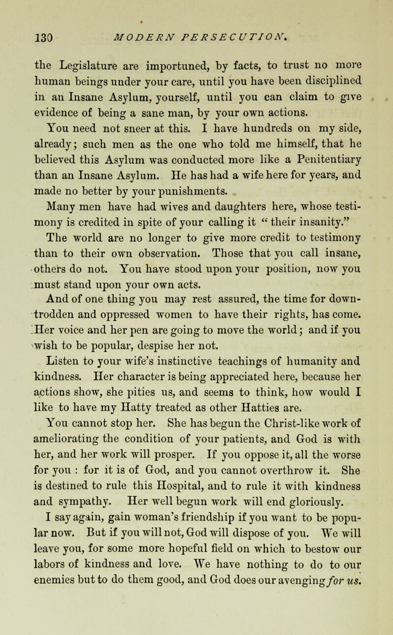 the Legislature are importuned, by facts, to trust no more human beings under your care, until you have been disciplined in an Insane Asylum, yourself, until you can claim to give evidence of being a sane man, by your own actions. You need not sneer at this. I have hundreds on my side, already; such men as the one who told me himself, that he believed this Asylum was conducted more like a Penitentiary than an Insane Asylum. He has had a wife here for years, and made no better by your punishments. Many men have had wives and daughters here, whose testi- mony is credited in spite of your calling it  their insanity. The world are no longer to give more credit to testimony than to their own observation. Those that you call insane, others do not. You have stood upon your position, now you must stand upon your own acts. And of one thing you may rest assured, the time for down- trodden and oppressed women to have their rights, has come. !Her voice and her pen are going to move the world; and if you wish to be popular, despise her not. Listen to your wife's instinctive teachings of humanity and kindness. Her character is being appreciated here, because her actions show, she pities us, and seems to think, how would I like to have my Hatty treated as other Hatties are. You cannot stop her. She has begun the Christ-like work of ameliorating the condition of your patients, and God is with her, and her work will prosper. If you oppose it, all the worse for you : for it is of God, and you cannot overthrow it. She is destined to rule this Hospital, and to rule it with kindness and sympathy. Her well begun work will end gloriously. I say again, gain woman's friendship if you want to be popu- lar now. But if you will not, God will dispose of you. We will leave you, for some more hopeful field on which to bestow our labors of kindness and love. We have nothing to do to our enemies but to do them good, and God does our avenging/or us.