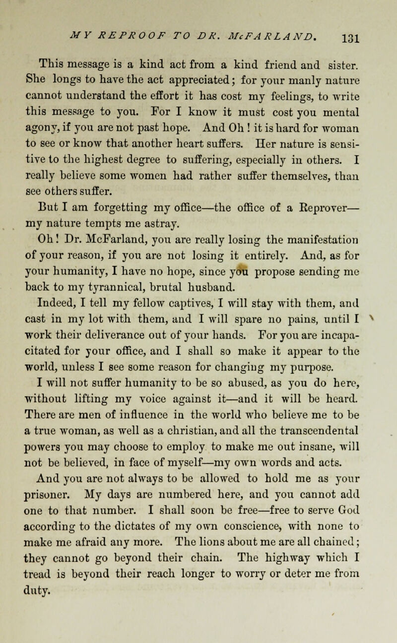 This message is a kind act from a kind friend and sister. She longs to have the act appreciated; for your manly nature cannot understand the effort it has cost my feelings, to write this message to you. For I know it must cost you mental agony, if you are not past hope. And Oh ! it is hard for woman to see or know that another heart suffers. Her nature is sensi- tive to the highest degree to suffering, especially in others. I really believe some women had rather suffer themselves, than see others suffer. But I am forgetting my office—the office of a Eeprover— my nature tempts me astray. Oh! Dr. McFarland, you are really losing the manifestation of your reason, if you are not losing it entirely. And, as for your humanity, I have no hope, since ydu propose sending me back to my tyrannical, brutal husband. Indeed, I tell my fellow captives, I will stay with them, and cast in my lot with them, and I will spare no pains, until I work their deliverance out of your hands. For you are incapa- citated for your office, and I shall so make it appear to the world, unless I see some reason for changing my purpose. I will not suffer humanity to be so abused, as you do here, without lifting my voice against it—and it will be heard. There are men of influence in the world who believe me to be a true woman, as well as a christian, and all the transcendental powers you may choose to employ to make me out insane, will not be believed, in face of myself—my own words and acts. And you are not always to be allowed to hold me as your prisoner. My days are numbered here, and you cannot add one to that number. I shall soon be free—free to serve God according to the dictates of my own conscience, with none to make me afraid any more. The lions about me are all chained; they cannot go beyond their chain. The highway which I tread is beyond their reach longer to worry or deter me from duty.