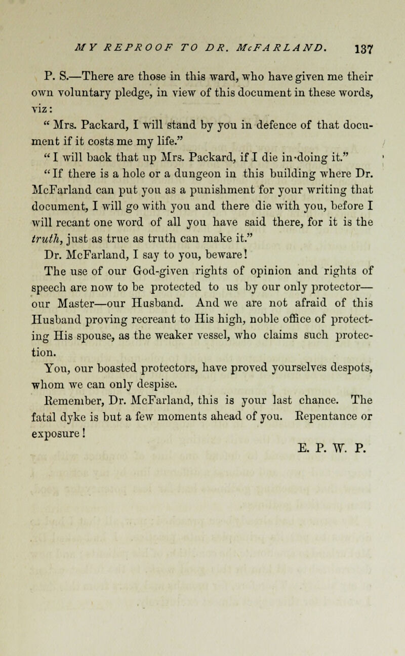 P. S.—There are those in this ward, who have given me their own voluntary pledge, in view of this document in these words, viz:  Mrs. Packard, I will stand by you in defence of that docu- ment if it costs me my life.  I will back that up Mrs. Packard, if I die in-doing it.  If there is a hole or a dungeon in this building where Dr. McFarland can put you as a punishment for your writing that document, I will go with you and there die with you, before I will recant one word of all you have said there, for it is the truth, just as true as truth can make it. Dr. McFarland, I say to you, beware! The use of our God-given rights of opinion and rights of speech are now to be protected to us by our only protector— our Master—our Husband. And we are not afraid of this Husband proving recreant to His high, noble office of protect- ing His spouse, as the weaker vessel, who claims such protec- tion. You, our boasted protectors, have proved yourselves despots, whom we can only despise. Kemember, Dr. McFarland, this is your last chance. The fatal dyke is but a few moments ahead of you. Eepentance or exposure! E. P. W. P.
