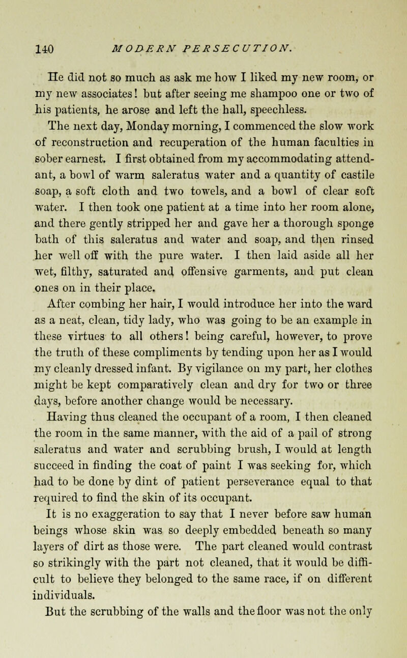 He did not so much as ask me how I liked my new room, or my new associates! but after seeing me shampoo one or two of his patients, he arose and left the hall, speechless. The next day, Monday morning, I commenced the slow work of reconstruction and recuperation of the human faculties in sober earnest. I first obtained from my accommodating attend- ant, a bowl of warm saleratus water and a quantity of castile soap, a soft cloth and two towels, and a bowl of clear soft water. I then took one patient at a time into her room alone, and there gently stripped her and gave her a thorough sponge bath of this saleratus and water and soap, and then rinsed her well off with the pure water. I then laid aside all her wet, filthy, saturated and offensive garments, and put clean ones on in their place. After combing her hair, I would introduce her into the ward as a neat, clean, tidy lady, who was going to be an example in these virtues to all others! being careful, however, to prove the truth of these compliments by tending upon her as I would my cleanly dressed infant. By vigilance on my part, her clothes might be kept comparatively clean and dry for two or three days, before another change would be necessary. Having thus cleaned the occupant of a room, I then cleaned the room in the same manner, with the aid of a pail of strong saleratus and water and scrubbing brush, I would at length succeed in finding the coat of paint I was seeking for, which had to be done by dint of patient perseverance equal to that required to find the skin of its occupant. It is no exaggeration to say that I never before saw human beings whose skin was so deeply embedded beneath so many layers of dirt as those were. The part cleaned would contrast so strikingly with the part not cleaned, that it would be diffi- cult to believe they belonged to the same race, if on different individuals. But the scrubbing of the walls and the floor was not the only