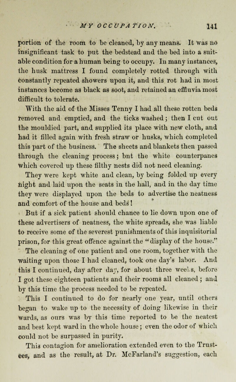 portion of the room to be cleaned, by any means. It was no insignificant task to put the bedstead and the bed into a suit- able condition for a human being to occupy. In many instances, the husk mattress I found completely rotted through with constantly repeated showers upon it, and this rot had in most instances become as black as soot, and retained an effluvia most difficult to tolerate. With the aid of the Misses Tenny I had all these rotten beds removed and emptied, and the ticks washed; then I cut out the mouldied part, and supplied its place with new cloth, and had it filled again with fresh straw or husks, which completed this part of the business. The sheets and blankets then passed through the cleaning process; bnt the white counterpanes which covered up these filthy nests did not need cleaning. They were kept white and clean, by being folded up every night and laid upon the seats in the hall, and in the day time they were displayed upon the beds to advertise the neatness and comfort of the house and beds'! But if a sick patient should chance to lie down upon one of these advertisers of neatness, the white spreads, she was liable to receive some of the severest punishments of this inquisitorial prison, for this great offence against the display of the house. The cleaning of one patient and one room, together with the waiting upon those I had cleaned, took one day's labor. And this I continued, day after day, for about three weeks, before I got these eighteen patients and their rooms all cleaned; and by this time the process needed to be repeated. This I continued to do for nearly one year, until others began to wake up to the necessity of doing likewise in their wards, as ours was by this time reported to be the neatest and best kept ward in the whole house; even the odor of which could not be surpassed in purity. This contagion for amelioration extended even to the Trust- ees, and as the result, at Dr. McFarland's suggestion, each