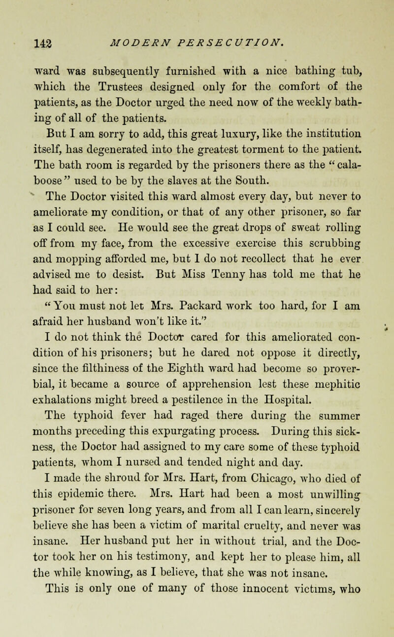 ward was subsequently furnished with a nice bathing tub, which the Trustees designed only for the comfort of the patients, as the Doctor urged the need now of the weekly bath- ing of all of the patients. But I am sorry to add, this great luxury, like the institution itself, has degenerated into the greatest torment to the patient. The bath room is regarded by the prisoners there as the  cala- boose  used to be by the slaves at the South. The Doctor visited this ward almost every day, but never to ameliorate my condition, or that of any other prisoner, so far as I could see. lie would see the great drops of sweat rolling off from my face, from the excessive exercise this scrubbing and mopping afforded me, but 1 do not recollect that he ever advised me to desist. But Miss Tenny has told me that he had said to her:  You must not let Mrs. Packard work too hard, for I am afraid her husband won't like it. I do not think the Doctor cared for this ameliorated con- dition of his prisoners; but he dared not oppose it directly, since the filthiness of the Eighth ward had become so prover- bial, it became a source of apprehension lest these mephitic exhalations might breed a pestilence in the Hospital. The typhoid fever had raged there during the summer months preceding this expurgating process. During this sick- ness, the Doctor had assigned to my care some of these typhoid patieuts, whom I nursed and tended night and day. I made the shroud for Mrs. Hart, from Chicago, who died of this epidemic there. Mrs. Hart had been a most unwilling prisoner for seven long years, and from all I can learn, sincerely believe she has been a victim of marital cruelty, and never was insane. Her husband put her in without trial, and the Doc- tor took her on his testimony, and kept her to please him, all the while knowing, as I believe, that she was not insane. This is only one of many of those innocent victims, who