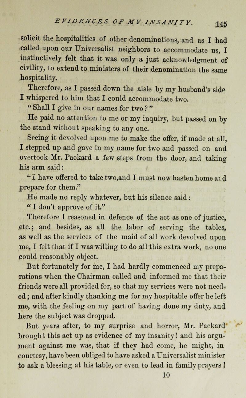 solicit the hospitalities of other denominations, and as I had called upon our Universalist neighbors to accommodate us, I instinctively felt that it was only a just acknowledgment of civility, to extend to ministers of their denomination the same hospitality. Therefore, as I passed down the aisle by my husband's side I whispered to him that I could accommodate two.  Shall I give in our names for two ?  He paid no attention to me or my inquiry, but passed on by the stand without speaking to any one. Seeing it devolved upon me to make the offer, if made at all, I stepped up and gave in my name for two and passed on and overtook Mr. Packard a few steps from the door, and taking his arm said: '•'I have offered to take two,and I must now hasten home ai.d prepare for them. He made no reply whatever, but his silence said:  I don't approve of it. Therefore I reasoned in defence of the act as one of justice, etc.; and besides, as all the labor of serving the tables, as well as the services of the maid of all work devolved upon me, I felt that if I was willing to do all this extra work, no one could reasonably object. But fortunately for me, I had hardly commenced my prepa- rations when the Chairman called and informed me that their friends were all provided for, so that my services were not need- ed ; and after kindly thanking me for my hospitable offer he left me, with the feeling on my part of having done my duty, and here the subject was dropped. But years after, to my surprise and horror, Mr. Packard' brought this act up as evidence of my insanity! and his argu- ment against me was, that if they had come, he might, in courtesy, have been obliged to have asked a Universalist minister to ask a blessing at his table, or even to lead in family prayers J 10